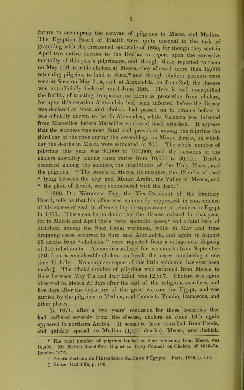 G future to accompany the caravan of pilgrims to Mecca and Medina. I he Egyptian Board of Health were quite unequal to the task of grappling with the threatened epidemic of 18G5, for though they sent in Apiil two native doctors to the Hedjaz to report upon the excessive mortality of this year’s pilgrimage, and though these reported to them on May 10th terrible cholera at Mecca, they allowed more than 12,000 returning pilgrims to land at Suez,* and though cholei'a patients were seen at Suez on May 21st, and at Alexandria on June 2nd, the disease was not officially declared until June 12th. Here is well exemplified the futility of trusting to quarantine alone as protection from cholera, for upon this occasion Alexandria had been infected before the disease was declared at Suez, and cholera had passed on to France before it was officially known to be in Alexandria, while Valencia was infected from Marseilles before Marseilles confessed itself attacked. It appears that the sickness was most fatal and prevalent among the pilgrims the third day of the rites during the assemblage on Mount Arafat, on which day the deaths in Mecca were estimated at 200. The whole number of pilgrims this year was 90,000 to 100,000, and the accounts of the cholera mortality among them varies from 10,000 to 30,000. Deaths occurred among the soldiers, the inhabitants of the Holy Places, and the pilgrims. “ The streets of Mecca, its mosques, the 12 miles of road “ lying between the city and Mount Arafat, the Valley of Meena, and “ the plain of Arafat, were encumbered with the dead.” 1866. Dr. Neroutsos Bey, the Vice-President of the Sanitary Board, tells us that his office was summarily suppressed in consequence of his excess of zeal in discovering a reappearance of cholera in Egypt in 1866. There can be no doubt that the disease existed in that year, for in March and April there were sporadic cases,! and a fatal form of diarrhoea among the Suez Canal workmen, while in May and June dropping cases occurred in Suez and Alexandria, and again in August 23 deaths from “ cholerine ” were reported from a village near Zagazig of 300 inhabitants. Alexandria suffered for two months from September 12th from a considerable cholera outbreak, the cases numbering at one time 60 daily. No complete report of this little epidemic has ever been made.J The official number of pilgrims who returned from Mecca to Suez between May 7th and July 22nd was 12,887. Cholera was again observed in Mecca 20 days after the end of the religious sacrifices, and five days after the departure of the great caravan for Egypt, and was carried by the pilgrims to Medina, and thence to Yembo, Damascus, and other places. In 1871, after a two years’ remission for those countries that had suffered severely from the disease, cholera on June 19th again appeared in northern Arabia. It seems to have travelled from Persia, and quickly spread to Medina (1,000 deaths), Mecca, and Jeddah. * The total number of pilgrims landed at Suez returning from Mecca wai 18,490. Mr. Netten Radcliflle’s Report to Privy Council on Cholera of 1865-74. London 1875. t Proces Yerbaux de l’lntendance Sanitaire d’figypte. Paris, 1866, p. 114. J Netten Radcliffe, p. 106.