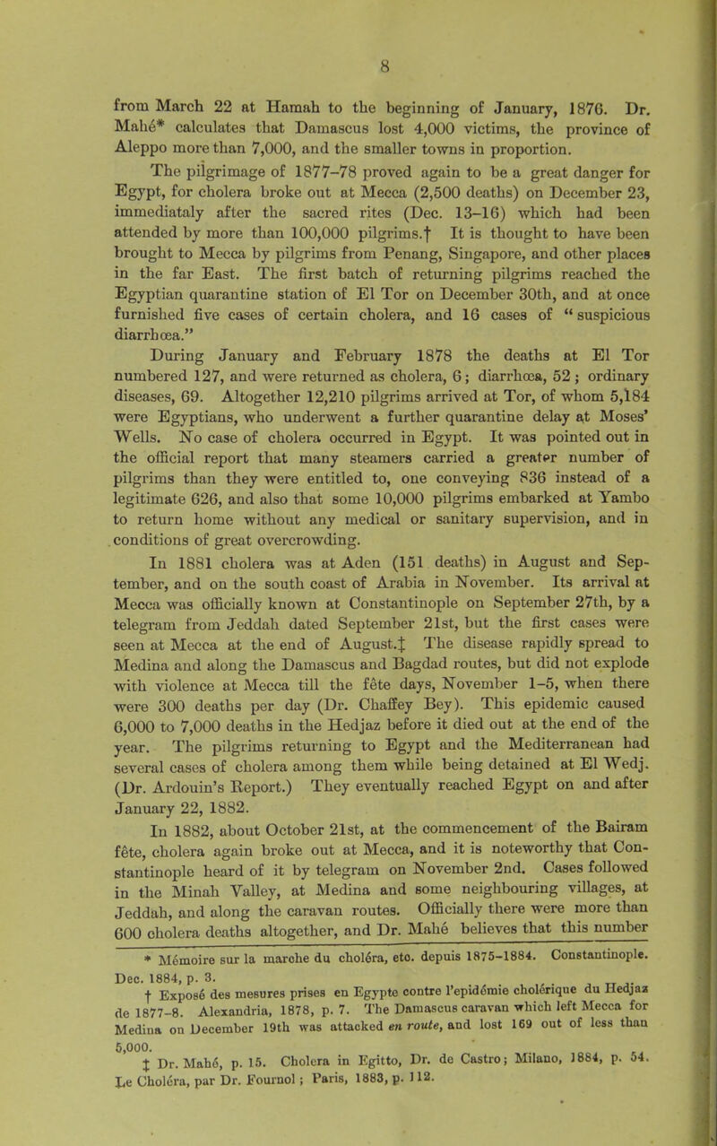 from March 22 at Hamah to the beginning of January, 1876. Dr. Mah6* calculates that Damascus lost 4,000 victims, the province of Aleppo more than 7,000, and the smaller towns in proportion. The pilgrimage of 1877-78 proved again to be a great danger for Egypt, for cholera broke out at Mecca (2,500 deaths) on December 23, immediataly after the sacred rites (Dec. 13-16) which had been attended by more than 100,000 pilgrims.f It is thought to have been brought to Mecca by pilgrims from Penang, Singapore, and other places in the far East. The first hatch of returning pilgrims reached the Egyptian quarantine station of El Tor on December 30th, and at once furnished five cases of certain cholera, and 16 cases of “ suspicious diarrhoea.” During January and February 1878 the deaths at El Tor numbered 127, and were returned as cholera, 6; diarrhoea, 52 ; ordinary diseases, 69. Altogether 12,210 pilgrims arrived at Tor, of whom 5,184 were Egyptians, who underwent a further quarantine delay at Moses’ Wells. Ho case of cholera occurred in Egypt. It was pointed out in the official report that many steamers carried a greater number of pilgrims than they were entitled to, one conveying 836 instead of a legitimate 626, and also that some 10,000 pilgrims embarked at Yambo to return home without any medical or sanitary supervision, and in conditions of great overcrowding. In 1881 cholera was at Aden (151 deaths) in August and Sep- tember, and on the south coast of Arabia in November. Its arrival at Mecca was officially known at Constantinople on September 27th, by a telegram from Jeddah dated September 21st, but the first cases were seen at Mecca at the end of August.^ The disease rapidly spread to Medina and along the Damascus and Bagdad routes, but did not explode with violence at Mecca till the fete days, November 1-5, when there were 300 deaths per day (Dr. Chaffey Bey). This epidemic caused 6,000 to 7,000 deaths in the Hedjaz before it died out at the end of the year. The pilgrims returning to Egypt and the Mediterranean had several cases of cholera among them while being detained at El Wedj. (Dr. Ardouin’s Report.) They eventually reached Egypt on and after January 22, 1882. In 1882, about October 21st, at the commencement of the Bairarn fete, cholera again broke out at Mecca, and it is noteworthy that Con- stantinople heard of it by telegram on November 2nd. Cases followed in the Minah Valley, at Medina and some neighbouring villages, at Jeddah, and along the caravan routes. Officially there were more than 600 cholera deaths altogether, and Dr. Mahe believes that this number * Memoire sur la marche da cholera, etc. depuis 1875-1884. Constantinople. Dec. 1884, p. 3. . , . f Expose des mesures prises en Egypte contre l’epidomie cholenque du liedjaa de 1877-8. Alexandria, 1878, p. 7. The Damascus caravan which left Mecca for Medina on December 19th was attacked en route, and lost 169 out of less than 5,000. J Dr. Mahe, p. 15. Cholera in Egitto, Dr. de Castro; Milano, 1884, p. 54. Ee Cholera, par Dr. Eournol ; Paris, 1883, p. 112.