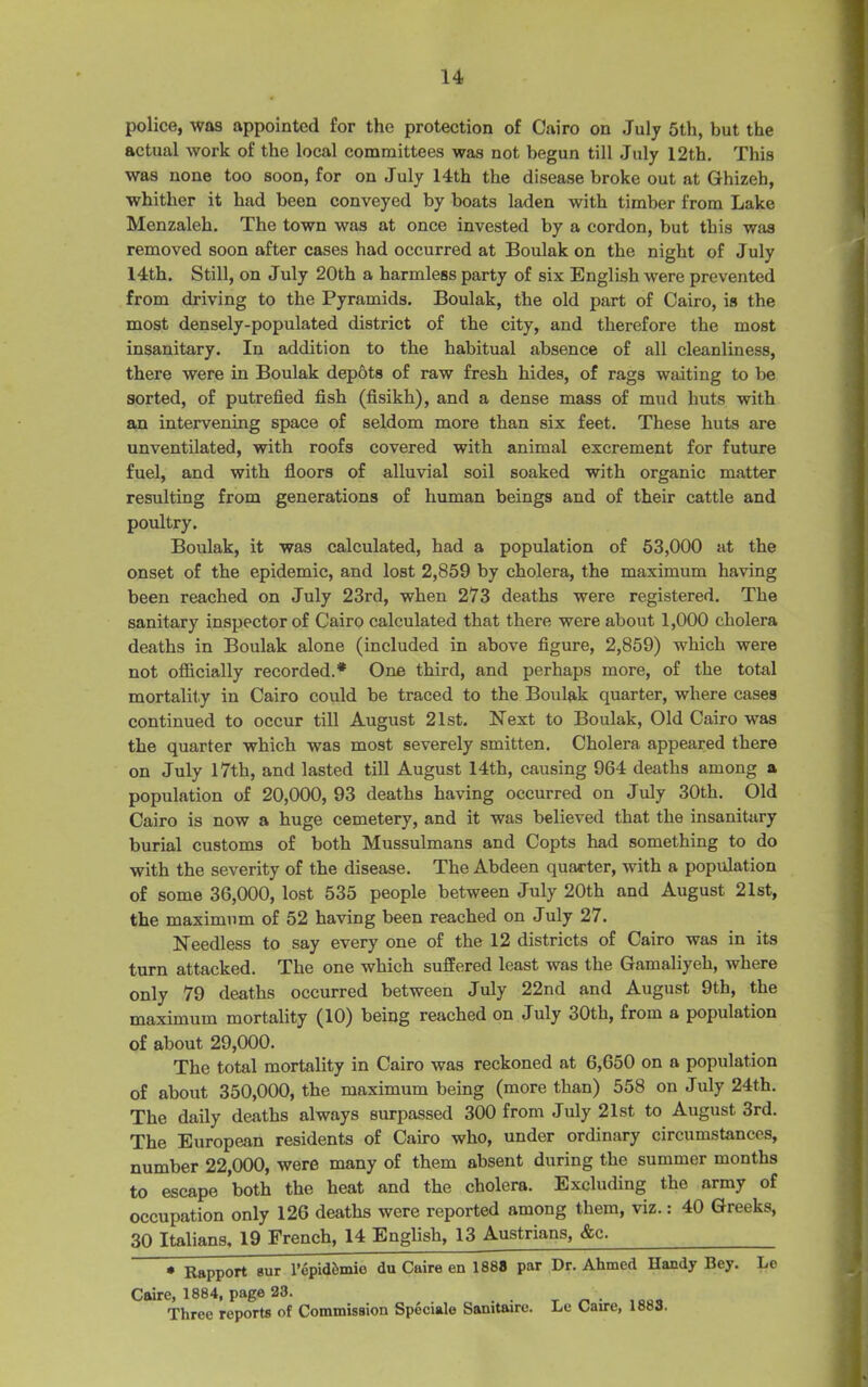 police, was appointed for the protection of Cairo on July 5th, but the actual work of the local committees was not begun till July 12th. This was none too soon, for on July 14th the disease broke out at Ghizeh, whither it had been conveyed by boats laden with timber from Lake Menzaleh. The town was at once invested by a cordon, but this was removed soon after cases had occurred at Boulak on the night of July 14th. Still, on July 20th a harmless party of six English were prevented from driving to the Pyramids. Boulak, the old part of Cairo, is the most densely-populated district of the city, and therefore the most insanitary. In addition to the habitual absence of all cleanliness, there were in Boulak depots of raw fresh hides, of rags waiting to be sorted, of putrefied fish (fisikh), and a dense mass of mud huts with an intervening space of seldom more than six feet. These huts are unventilated, with roofs covered with animal excrement for future fuel, and with floors of alluvial soil soaked with organic matter resulting from generations of human beings and of their cattle and poultry. Boulak, it was calculated, had a population of 53,000 at the onset of the epidemic, and lost 2,859 by cholera, the maximum having been reached on July 23rd, when 273 deaths were registered. The sanitary inspector of Cairo calculated that there were about 1,000 cholera deaths in Boulak alone (included in above figure, 2,859) which were not officially recorded.* One third, and perhaps more, of the total mortality in Cairo could be traced to the Boulak quarter, where cases continued to occur till August 21st. Next to Boulak, Old Cairo was the quarter which was most severely smitten. Cholera appeared there on July 17th, and lasted till August 14th, causing 964 deaths among a population of 20,000, 93 deaths having occurred on July 30th. Old Cairo is now a huge cemetery, and it was believed that the insanitary burial customs of both Mussulmans and Copts had something to do with the severity of the disease. The Abdeen quarter, with a population of some 36,000, lost 535 people between July 20th and August 21st, the maximum of 52 having been reached on July 27. Needless to say every one of the 12 districts of Cairo was in its turn attacked. The one which suffered least was the Gamaliyeh, where only 79 deaths occurred between July 22nd and August 9th, the maximum mortality (10) being reached on July 30th, from a population of about 29,000. The total mortality in Cairo was reckoned at 6,650 on a population of about 350,000, the maximum being (more than) 558 on July 24th. The daily deaths always surpassed 300 from July 21st to August 3rd. The European residents of Cairo who, under ordinary circumstances, number 22,000, were many of them absent during the summer months to escape both the heat and the cholera. Excluding the army of occupation only 126 deaths were reported among them, viz.: 40 Greeks, 30 Italians, 19 French, 14 English, 13 Austrians, Ac. * Rapport sur l’epid&mio du Caire en 1888 par Dr. Ahmed Handy Bey. Le Caire, 1884, page 23. Three reports of Commission Speciale Sanitaire. Le Caire, 1883.