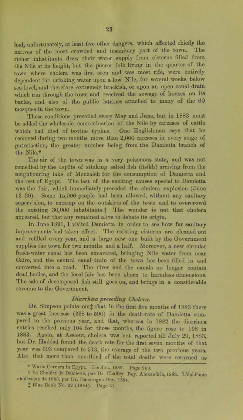 had, unfortunately, at least five other dangers, which affected chiefly the natives of the most crowded and insanitary part of the town. The richer inhabitants drew their water supply from cisterns filled from the Nile at its height, but the poorer folk living in the quarter of the town where cholera was first seen and was most rife, were entirely dependent for drinking water upon a low Nile, for several weeks below sea level, and therefore extremely brackish, or upon an open canal-drain which ran through the town and received the sewage of houses on its banks, and also of the public latrines attached to many of the 60 mosques in the town. These conditions prevailed every May and June, but in 1883 must be added the wholesale contamination of the Nile by carcases of cattle which had died of bovine typhus. One Englishman says that he removed during two months more than 2,000 carcases in every stage of putrefaction, the greater number being from the Damietta branch of the Nile.* The air of the town was in a very poisonous state, and was not remedied by the depots of stinking salted fish (fisikh) arriving from the neighbouring lake of Menzaleh for the consumption of Damietta and the rest of Egypt. The last of the exciting causes special to Damietta was the fair, which immediately preceded the cholera explosion (June 13-20). Some 15,000 people had been allowed, without any sanitary supervision, to encamp on the outskirts of the town and to overcrowd the existing 30,000 inhabitants.f The wonder is not that cholera appeared, but that any remained alive to debate its origin. In June 1891, I visited Damietta in order to see how far sanitary improvements had taken effect. The existing cisterns are cleaned out and refilled every year, and a large new one built by the Government supplies the town for two months and a half. Moreover, a new circular fresh-water canal has been excavated, bringing Nile water from near Cairo, and the central canal-drain of the town has been filled in and converted into a road. The river and the canals no longer contain dead bodies, and the local fair has been shorn to harmless dimensions. The sale of decomposed fish still goes on, and brings in a considerable revenue to the Government. Diarrhoea preceding Cholera. Dr. Simpson points outj that in the first five months of 1883 there was a great increase (398 to 590) in the death-rate of Damietta com- pared to the previous year, and that, whereas in 1882 the diarrhoea entries reached only 104 for those months, the figure rose to 198 in 1883. Again, at Assiout, cholera was not reported till July 29, 1883, but Dr. Haddad found the death-rate for the first seven months of that year was 693 compared to 513, the average of the two previous years. Also that more than one-third of the total deaths were returned as * Warm Corners in Egypt. London, 1886. Page 200. t be Cholera de Damiette, par Dr. Ckaffey Bey. Alexandria, 1883. L’epidenne cholerique do 1883, par Dr. Dacorogna Bey, 18S4. J Blue Book No. 22 (1884). Page 31.