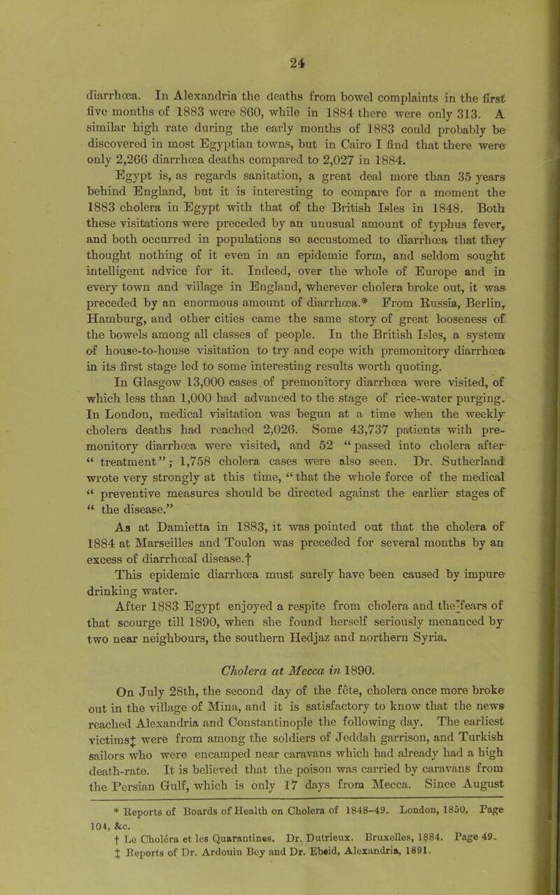 diarrhoea. In Alexandria the deaths from bowel complaints in the first five months of 1883 were 860, while in 1884 there were only 313. A similar high rate during the early months of 1883 could probably be discovered in most Egyptian towns, but in Cairo I find that there were only 2,266 diarrhoea deaths compared to 2,027 in 1884. Egypt is, as regards sanitation, a great deal more than 35 years behind England, but it is interesting to compare for a moment the 1883 cholera in Egypt with that of the British Isles in 1848. Both these visitations were preceded by an unusual amount of typhus fever, and both occurred in populations so accustomed to diarrhoea that they thought nothing of it even in an epidemic form, and seldom sought intelligent advice for it. Indeed, over the whole of Europe and in every town and village in England, wherever cholera broke out, it was preceded by an enormous amount of diarrhoea.* From Russia, Berlin, Hamburg, and other cities came the same story of great looseness of the bowels among all classes of people. In the British Isles, a system of house-to-house visitation to try and cope with premonitory diarrhoea in its first stage led to some interesting results worth quoting. In Glasgow 13,000 cases , of premonitory diarrhoea were visited, of which less than 1,000 had advanced to the stage of rice-water purging. In London, medical visitation was begun at a time when the weekly- cholera deaths had reached 2,026. Some 43,737 patients with pre- monitory diarrhoea were visited, and 52 “ passed into cholera after “ treatment”; 1,758 cholera cases were also seen. Dr. Sutherland wrote very strongly at this time, “ that the whole force of the medical “ preventive measures should be directed against the earlier stages of “ the disease.” As at Damietta in 1883, it was pointed out that the cholera of 1884 at Marseilles and Toulon was preceded for several months by an excess of diarrhoea! disease.f This epidemic diarrhoea must surely have been caused by impure- drinking water. After 1883 Egypt enjoyed a respite from cholera and theTears of that scourge till 1890, when she found herself seriously menanced by two near neighbours, the southern Hedjaz and northern Syria. Cholera at Mecca in 1890. On July 28th, the second day of the fete, cholera once more broke out in the village of Mina, and it is satisfactory to know that the news reached Alexandria and Constantinople the following day. The earliest victims;}; were from among the soldiers of Jeddah garrison, and Turkish sailors who were encamped near caravans which had already had a high death-rate. It is believed that the poison was carried by caravans from the Persian Gulf, which is only 17 days from Mecca. Since August * Reports of Boards of Health on Cholera of 1848-49. London, 1850. Pape 104, &c. f Le Cholera et les Quarantines. Dr. Dutrieux. Bruxelles, 1884. Page 49. X Reports of Dr. Ardouin Bey and Dr. Ebeid, Alexandria, 1891.