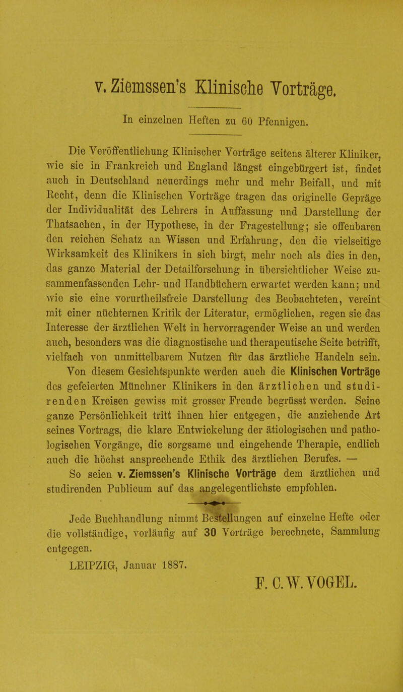 v. Ziemssen’s Klinische Yorträge. In einzelnen Heften zu 60 Pfennigen. Die Veröffentlichung Klinischer Vorträge seitens älterer Kliniker, wie sie in Frankreich und England längst eingebürgert ist, findet auch in Deutschland neuerdings mehr und mehr Beifall, und mit liecht, denn die Klinischen Vorträge tragen das originelle Gepräge der Individualität des Lehrers in Auffassung und Darstellung der Thatsachen, in der Hypothese, in der Fragestellung; sie offenbaren den reichen Schatz an Wissen und Erfahrung, den die vielseitige Wirksamkeit des Klinikers in sich birgt, mehr noch als dies in den, das ganze Material der Detailforschung in übersichtlicher Weise zu- sammenfassenden Lehr- und Handbüchern erwartet werden kann; und wie sie eine vorurtheilsfreie Darstellung des Beobachteten, vereint mit einer nüchternen Kritik der Literatur, ermöglichen, regen sie das Interesse der ärztlichen Welt in hervorragender Weise an und werden auch, besonders was die diagnostische und therapeutische Seite betrifft, vielfach von unmittelbarem Nutzen für das ärztliche Handeln sein. Von diesem Gesichtspunkte werden auch die Klinischen Vorträge des gefeierten Münchner Klinikers in den ärztlichen und studi- r e n d e n Kreisen gewiss mit grosser Freude begrüsst werden. Seine ganze Persönlichkeit tritt ihnen hier entgegen, die anziehende Art seines Vortrags, die klare Entwickelung der ätiologischen und patho- logischen Vorgänge, die sorgsame und eingehende Therapie, endlich auch die höchst ansprechende Ethik des ärztlichen Berufes. — So seien v. Ziemssen’s Klinische Vorträge dem ärztlichen und studirenden Publicum auf das angelegentlichste empfohlen. Jede Buchhandlung nimmt Bestellungen auf einzelne Hefte oder die vollständige, vorläufig auf 30 Vorträge berechnete, Sammlung entgegen. LEIPZIG, Januar 1887. F. C.W. VOGEL.