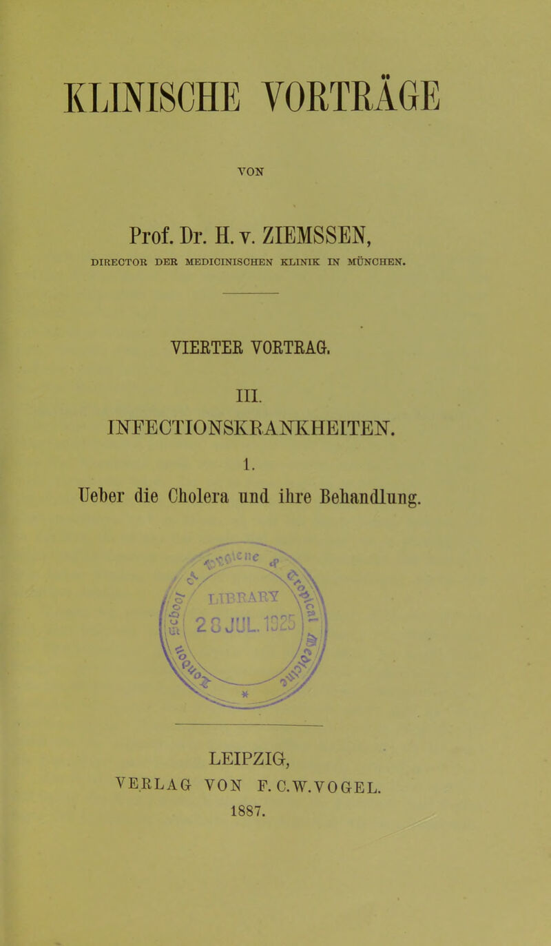 KLINISCHE VORTRÄGE VON Prof. Dr. H. v. ZIEMSSEN, DIRECTOR DER MEDICINISCHEN KLINIK IN MÜNCHEN. VIERTES VORTRAG, III. INFECTIONSKRANKHEITEN. 1. lieber die Cholera und ihre Behandlung. VERLAG VON F. C.W.VOGEL. 1887.