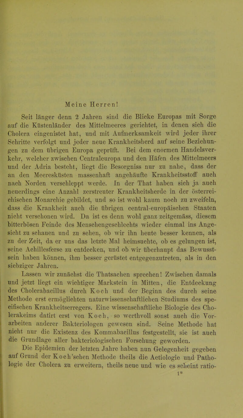 Meine Herren! Seit länger denn 2 Jaliren sind die Blicke Europas mit Sorge auf die Küstenländer des Mittelmeeres gerichtet, in denen sich die Cholera eingenistet hat, und mit Aufmerksamkeit wird jeder ihrer Schritte verfolgt und jeder neue Krankheitsherd auf seine Beziehun- gen zu dem übrigen Europa geprüft. Bei dem enormen Handelsver- kehr, welcher zwischen Centraleuropa und den Häfen des Mittelmeers und der Adria besteht, liegt die Besorgniss nur zu nahe, dass der an den Meeresküsten massenhaft angehäufte Krankheitsstoff auch nach Norden verschleppt werde. In der That haben sich ja auch neuerdings eine Anzahl zerstreuter Krankheitsherde in der österrei- chischen Monarchie gebildet, und so ist wohl kaum noch zu zweifeln, dass die Krankheit auch die übrigen central-europäischen Staaten nicht verschonen wird. Da ist es denn wohl ganz zeitgemäss, diesem bitterbösen Feinde des Menschengeschlechts wieder einmal ins Ange- sicht zu schauen und zu sehen, ob wir ihn heute besser kennen, als zu der Zeit, da er uns das letzte Mal heimsuchte, ob es gelungen ist, seine Achillesferse zu entdecken, und ob wir überhaupt das Bewusst- sein haben können, ihm besser gerüstet entgegenzutreten, als in den siebziger Jahren. Lassen wir zunächst die Thatsachen sprechen! Zwischen damals und jetzt liegt ein wichtiger Markstein in Mitten, die Entdeckung des Cholerabacillus durch Koch und der Beginn des durch seine Methode erst ermöglichten naturwissenschaftlichen Studiums des spe- cifischen Krankheitserregers. Eine wissenschaftliche Biologie des Cho- lerakeims datirt erst von Koch, so werthvoll sonst auch die Vor- arbeiten anderer Bakteriologen gewesen sind. Seine Methode hat nicht nur die Existenz des Kommabacillus festgestellt, sie ist auch die Grundlage aller bakteriologischen Forschung geworden. Die Epidemien der letzten Jahre haben nun Gelegenheit gegeben auf Grund der Koch’schen Methode theils die Aetiologie und Patho- logie der Cholera zu erweitern, theils neue und wie es scheint ratio- l*