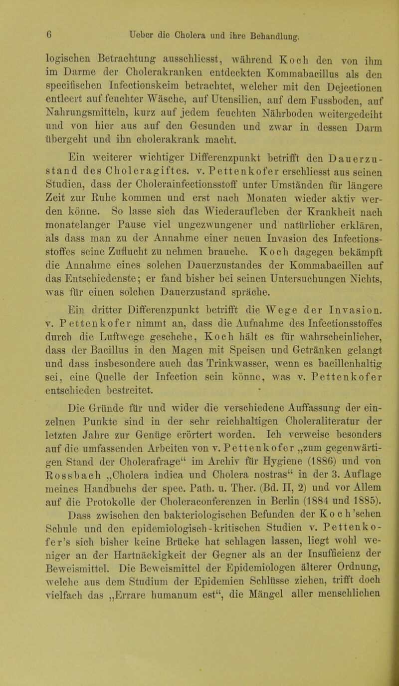 logischen Betrachtung ausschliesst, während Koch den von ihm im Darme der Cholerakranken entdeckten Kommabacillus als den specifischen Infectionskeim betrachtet, welcher mit den Dejectionen entleert auf feuchter Wäsche, auf Utensilien, auf dem Fussboden, auf Nahrungsmitteln, kurz auf jedem feuchten Nährboden weitergedeiht und von hier aus auf den Gesunden und zwar in dessen Darm übergeht und ihn cholerakrank macht. Ein weiterer wichtiger Differenzpunkt betrifft den Dauerzu- stand des Choleragiftes, v. Pettenkofer erschliesst aus seinen Studien, dass der Cholerainfectionsstoff unter Umständen für längere Zeit zur Buhe kommen und erst nach Monaten wieder aktiv wer- den könne. So lasse sich das Wiederaufleben der Krankheit nach monatelanger Pause viel ungezwungener und natürlicher erklären, als dass man zu der Annahme einer neuen Invasion des Infections- stoffes seine Zuflucht zu nehmen brauche. Koch dagegen bekämpft die Annahme eines solchen Dauerzustandes der Kommabacillen auf das Entschiedenste; er fand bisher bei seinen Untersuchungen Nichts, was für einen solchen Dauerzustand spräche. Ein dritter Differenzpunkt betrifft die Wege der Invasion, v. Pettenkofer nimmt an, dass die Aufnahme des Infectionsstoffes durch die Luftwege geschehe, Koch hält es für wahrscheinlicher, dass der Bacillus in den Magen mit Speisen und Getränken gelangt und dass insbesondere auch das Trinkwasser, wenn es bacillenhaltig sei, eine Quelle der Infection sein könne, was v. Pettenkofer entschieden bestreitet. Die Gründe für und wider die verschiedene Auffassung der ein- zelnen Punkte sind in der sehr reichhaltigen Choleraliteratur der letzten Jahre zur Genüge erörtert worden. Ich verweise besonders auf die umfassenden Arbeiten von v. Pettenkofer „zum gegenwärti- gen Stand der Cholerafrage“ im Archiv für Hygiene (1886) und von Rossbach „Cholera indica und Cholera nostras“ in der 3. Auflage meines Handbuchs der spec. Path. u. Ther. (Bd. II, 2) und vor Allem auf die Protokolle der Choleraconferenzen in Berlin (1884 und 1885). Dass zwischen den bakteriologischen Befunden der Koch ’sclien Schule und den epidemiologisch-kritischen Studien v. Pettenko- fer’s sich bisher keine Brücke hat schlagen lassen, liegt wohl we- niger an der Hartnäckigkeit der Gegner als an der Insufficienz der Beweismittel. Die Beweismittel der Epidemiologen älterer Ordnung, welche aus dem Studium der Epidemien Schlüsse ziehen, trifft doch vielfach das „Errare humanuni est“, die Mängel aller menschlichen