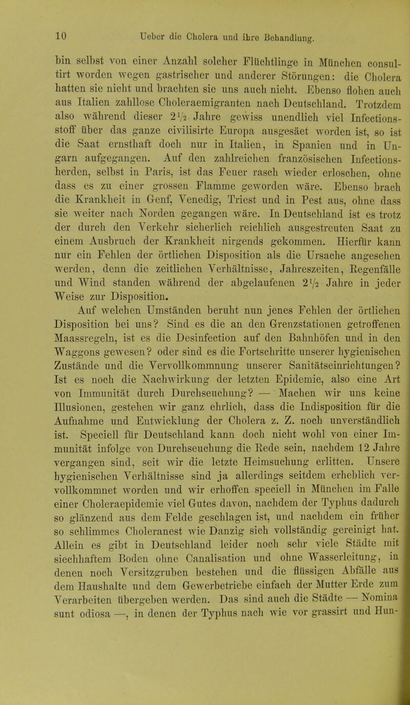 bin selbst von einer Anzahl solcher Flüchtlinge in München consul- tirt worden wegen gastrischer und anderer Störungen: die Cholera hatten sic nicht und brachten sie uns auch nicht. Ebenso flohen auch aus Italien zahllose Choleraemigranten nach Deutschland. Trotzdem also während dieser 2‘/a Jahre gewiss unendlich viel Infections- stoff über das ganze civilisirte Europa ausgesäet worden ist, so ist die Saat ernsthaft doch nur in Italien, in Spanien und in Un- garn aufgegangen. Auf den zahlreichen französischen Infections- herden, selbst in Paris, ist das Feuer rasch wieder erloschen, ohne dass es zu einer grossen Flamme geworden wäre. Ebenso brach die Krankheit in Genf, Venedig, Triest und in Pest aus, ohne dass sie weiter nach Norden gegangen wäre. In Deutschland ist es trotz der durch den Verkehr sicherlich reichlich ausgestreuten Saat zu einem Ausbruch der Krankheit nirgends gekommen. Hierfür kann nur ein Fehlen der örtlichen Disposition als die Ursache angesehen werden, denn die zeitlichen Verhältnisse, Jahreszeiten, Regenfälle und Wind standen während der abgelaufenen 2‘/2 Jahre in jeder Weise zur Disposition. Auf welchen Umständen beruht nun jenes Fehlen der örtlichen Disposition bei uns? Sind es die an den Grenzstationen getroffenen Maassregeln, ist es die Desinfection auf den Bahnhöfen und in den Waggons gewesen? oder sind es die Fortschritte unserer hygienischen Zustände und die Vervollkommnung unserer Sanitätseinrichtungen? Ist es noch die Nachwirkung der letzten Epidemie, also eine Art von Immunität durch Durchseuchung? — Machen wir uns keine Illusionen, gestehen wir ganz ehrlich, dass die Indisposition für die Aufnahme und Entwicklung der Cholera z. Z. noch unverständlich ist. Speciell für Deutschland kann doch nicht wohl von einer Im- munität infolge von Durchseuchung die Rede sein, nachdem 12 Jahre vergangen sind, seit wir die letzte Heimsuchung erlitten. Unsere hygienischen Verhältnisse sind ja allerdings seitdem erheblich ver- vollkommnet worden und wir erhoffen speciell in München im Falle einer Choleraepidemie viel Gutes davon, nachdem der Typhus dadurch so glänzend aus dem Felde geschlagen ist, und nachdem eiu früher so schlimmes Choleranest wie Danzig sich vollständig gereinigt hat. Allein es gibt in Deutschland leider noch sehr viele Städte mit siechhaftem Boden ohne Canalisation und ohne Wasserleitung, in denen noch Versitzgruben bestehen und die flüssigen Abfälle aus dem Haushalte und dem Gewerbetriebe einfach der Mutter Erde zum Verarbeiten übergeben werden. Das sind auch die Städte — Nomina sunt odiosa —, in denen der Typhus nach wie vor grassirt und Ilun-