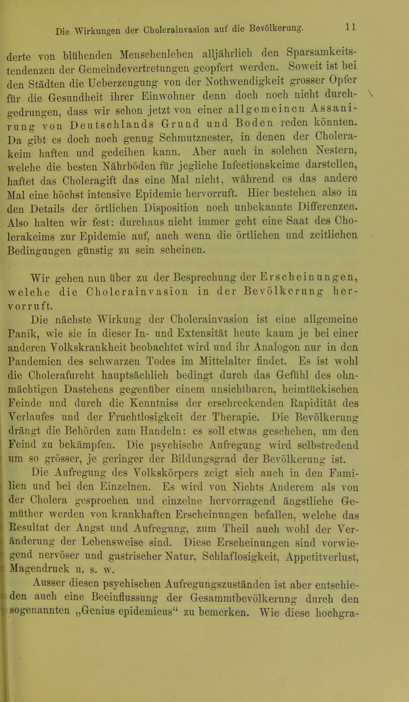 Die Wirkungen der Cholcrainvasion auf die Bevölkerung. derte von blühenden Menschenleben alljährlich den Sparsamkeits- tendenzen der Gemeindevertretungen geopfert werden. Soweit ist bei den Städten die Ueberzeugung von der Nothwendigkeit grosser Opfer für die Gesundheit ihrer Einwohner denn doch noch nicht durch- V gedrungen, dass wir schon jetzt von einer allgemeinen Assani- erung von Deutschlands Grund und Boden reden könnten. Da gibt es doch noch genug Schmutznester, in denen der Cholera- keim haften und gedeihen kann. Aber auch in solchen Nestern, welche die besten Nährböden für jegliche Infectionskeime darstellen, haftet das Choleragift das eine Mal nicht, während es das andere Mal eine höchst intensive Epidemie hervorruft. Hier bestehen also in den Details der örtlichen Disposition noch unbekannte Differenzen. Also halten wir fest: durchaus nicht immer geht eine Saat des Cho- lerakeims zur Epidemie auf, auch wenn die örtlichen und zeitlichen Bedingungen günstig zu sein scheinen. Wir gehen nun über zu der Besprechung der Erscheinungen, welche die Cholerainvasion in der Bevölkerung her- vorruft. Die nächste Wirkung der Cholerainvasion ist eine allgemeine Panik, wie sie in dieser In- und Extensität heute kaum je bei einer anderen Volkskrankheit beobachtet wird und ihr Analogon nur in den Pandemien des schwarzen Todes im Mittelalter findet. Es ist wohl die Cholerafurcht hauptsächlich bedingt durch das Gefühl des ohn- mächtigen Dastehens gegenüber einem unsichtbaren, heimtückischen Feinde und durch die Kenntniss der erschreckenden Rapidität des Verlaufes und der Fruchtlosigkeit der Therapie. Die Bevölkerung drängt die Behörden zum Handeln: es soll etwas geschehen, um den Feind zu bekämpfen. Die psychische Aufregung wird selbstredend um so grösser, je geringer der Bildungsgrad der Bevölkerung ist. Die Aufregung des Volkskörpers zeigt sich auch in den Fami- lien und bei den Einzelnen. Es wird von Nichts Anderem als von | der Cholera gesprochen und einzelne hervorragend ängstliche Ge- müther werden von krankhaften Erscheinungen befallen, welche das E Resultat der Angst und Aufregung, zum Theil auch wohl der Ver- • änderung der Lebensweise sind. Diese Erscheinungen sind vorwie- l gend nervöser und gastrischer Natur, Schlaflosigkeit, Appetitverlust, i Magendruck u. s. w. Ausser diesen psychischen Aufregungszuständen ist aber entschie- n den auch eine Beeinflussung der Gesammtbevölkerung durch den ? sogenannten „Genius epidemicus“ zu bemerken. Wie diese hochgra-