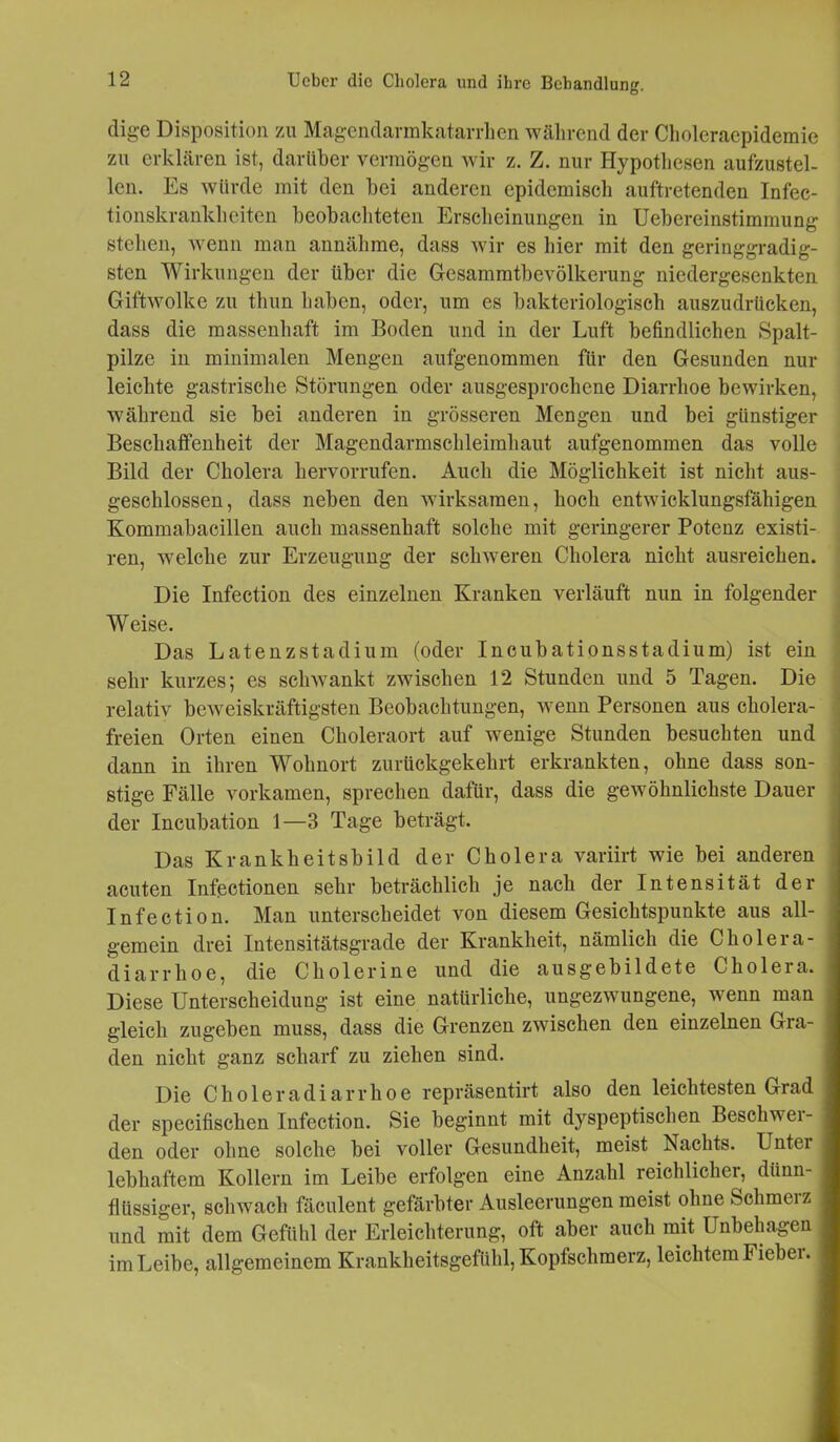 clige Disposition zu Magendarmkatarrlien während der Choleracpidemie zu erklären ist, darüber vermögen wir z. Z. nur Hypothesen aufzustel- len. Es würde mit den bei anderen epidemisch auftretenden Infec- tionskrankheiten beobachteten Erscheinungen in Uebereinstimmung stehen, wenn man annähme, dass wir es hier mit den geringgradig- sten Wirkungen der über die Gesammtbevölkerung niedergesenkten Giftwolke zu thun haben, oder, um es bakteriologisch auszudrücken, dass die massenhaft im Boden und in der Luft befindlichen Spalt- pilze in minimalen Mengen aufgenommen für den Gesunden nur leichte gastrische Störungen oder ausgesprochene Diarrhoe bewirken, während sie bei anderen in grösseren Mengen und bei günstiger Beschaffenheit der Magendarmschleimhaut aufgenommen das volle Bild der Cholera hervorrufen. Auch die Möglichkeit ist nicht aus- geschlossen, dass neben den wirksamen, hoch entwicklungsfähigen Kommabacillen auch massenhaft solche mit geringerer Potenz existi- ren, welche zur Erzeugung der schweren Cholera nicht ausreichen. Die Infection des einzelnen Kranken verläuft nun in folgender Weise. Das Latenzstadium (oder Incubationsstadium) ist ein sehr kurzes; es schwankt zwischen 12 Stunden und 5 Tagen. Die relativ beweiskräftigsten Beobachtungen, wenn Personen aus cholera- freien Orten einen Choleraort auf wenige Stunden besuchten und dann in ihren Wohnort zurückgekehrt erkrankten, ohne dass son- stige Fälle vorkamen, sprechen dafür, dass die gewöhnlichste Dauer der Incubation 1—3 Tage beträgt. Das Krankheitsbild der Cholera variirt wie bei anderen acuten Infectionen sehr beträchlicli je nach der Intensität der Infection. Man unterscheidet von diesem Gesichtspunkte aus all- gemein drei Intensitätsgrade der Krankheit, nämlich die Cholera- ; diarrhoe, die Cliolerine und die ausgebildete Cholera, j Diese Unterscheidung ist eine natürliche, ungezwungene, wenn man gleich zugeben muss, dass die Grenzen zwischen den einzelnen Gra- I den nicht ganz scharf zu ziehen sind. Die Choleradiarrhoe repräsentirt also den leichtesten Grad ; der specifischen Infection. Sie beginnt mit dyspeptischen Beschwer- den oder ohne solche bei voller Gesundheit, meist Nachts. Untei I lebhaftem Kollern im Leibe erfolgen eine Anzahl reichlicher, dünn- I flüssiger, schwach fäculent gefärbter Ausleerungen meist ohne Selimeiz I und mit dem Gefühl der Erleichterung, oft aber auch mit Unbehagen im Leibe, allgemeinem Krankheitsgefühl, Kopfschmerz, leichtem Fiebei. j