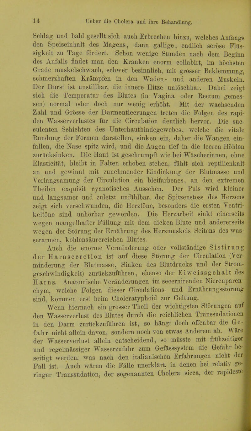 Schlag- und bald gesellt sich auch Erbrechen hinzu, welches Anfangs den Speiseinhalt des Magens, dann gallige, endlich seröse Flüs- sigkeit zu Tage fördert. Schon wenige Stunden nach dem Beginn des Anfalls findet man den Kranken enorm collabirt, im höchsten Grade muskelschwach, schwer besinnlich, mit grosser Beklemmung, schmerzhaften Krämpfen in den Waden- und anderen Muskeln. Der Durst ist unstillbar, die innere Hitze unlöschbar. Dabei zeigt sich die Temperatur des Blutes (in Vagina oder Rectum gemes- sen) normal oder doch nur wenig erhöht. Mit der wachsenden Zahl und Grösse der Darmentleerungen treten die Folgen des rapi- den Wasserverlustes für die Circulation deutlich hervor. Die suc- culenten Schichten des Unterhautbindegewebes, welche die vitale Rundung der Formen darstellen, sinken ein, daher die Wangen ein- fallen, die Hase spitz wird, und die Augen tief in die leeren Höhlen zurücksinken. Die Haut ist geschrumpft wie bei Wäscherinnen, ohne Elasticität, bleibt in Falten erhoben stehen, fühlt sich reptilienkalt an und gewinnt mit zunehmender Eindickung der Blutmasse und Verlangsamung der Circulation ein bleifarbenes, an den extremen Theilen exquisit cyanotisches Aussehen. Der Puls wird kleiner und langsamer und zuletzt unfühlbar, der Spitzenstoss des Herzens zeigt sich verschwunden, die Herztöne, besonders die ersten Ventri- keltöne sind unhörbar geworden. Die Herzarbeit sinkt einerseits wegen mangelhafter Füllung mit dem dicken Blute und andererseits wegen der Störung der Ernährung des Herzmuskels Seitens des was- serarmen, kohlensäurereichen Blutes. Auch die enorme Verminderung oder vollständige Sistirung der Harnsecretion ist auf diese Störung der Circulation (Ver- minderung der Blutmasse, Sinken des Blutdrucks und der Strom- geschwindigkeit) zurückzuführen, ebenso der Eiweissgehalt des Harns. Anatomische Veränderungen im secernirenden Nierenparen- chym, welche Folgen dieser Circulations- und Ernährungsstörung sind, kommen erst beim Choleratyphoid zur Geltung. Wenn hiernach ein grosser Theil der wichtigsten Störungen auf den Wasserverlust des Blutes durch die reichlichen Transsudationen in den Darm zurückzuführen ist, so hängt doch offenbar die Ge- fahr nicht allein davon, sondern noch von etwas Anderem ab. Wäre der Wasserverlust allein entscheidend, so müsste mit frühzeitiger und regelmässiger Wasserzufuhr zum Gefässsystem die Gefahr be- seitigt werden, was nach den italiänischen Erfahrungen nicht dei Fall ist. Auch wären die Fälle unerklärt, in denen bei relativ ge- ringer Transsudation, der sogenannten Cholera sicca, der rapideste