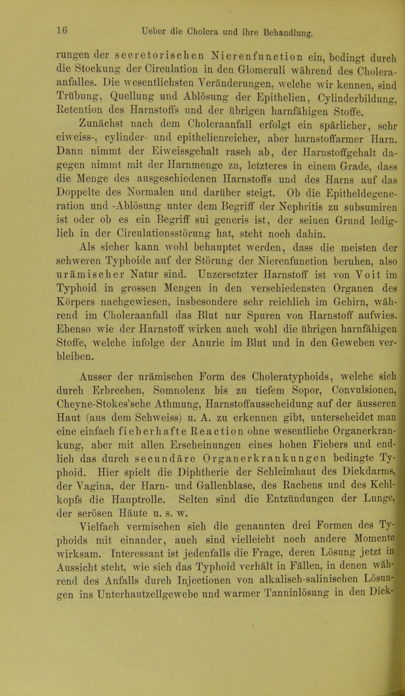 O rungen der seeretorischen Nierenfunction ein, bedingt durch die Stockung der Circulation in den Glomeruli während des Cholera- anfalles. J)ie wesentlichsten Veränderungen, welche wir kennen, sind Trübung, Quellung und Ablösung der Epithelien, Cylinderbildung, Retention des Harnstoffs und der übrigen harnfähigen Stoffe. Zunächst nach dem Choleraanfall erfolgt ein spärlicher, sehr eiweiss-, cylinder- und epithelienreicher, aber harnstoffarmer Harn. Dann nimmt der Eiweissgehalt rasch ab, der Harnstoffgehalt da- gegen nimmt mit der Harnmenge zu, letzteres in einem Grade, dass die Menge des ausgeschiedenen Harnstoffs und des Harns auf das Doppelte des Normalen und darüber steigt. Ob die Epitheldegene- ration und -Ablösung unter dem Begriff der Nephritis zu subsumiren ist oder ob es ein Begriff sui generis ist, der seinen Grund ledig- lich in der Circulationsstörung hat, steht noch dahin. Als sicher kann wohl behauptet werden, dass die meisten der schweren Typhoide auf der Störung der Nierenfunction beruhen, also urämischer Natur sind. Unzersetzter Harnstoff ist von Voit im Typhoid in grossen Mengen in den verschiedensten Organen des Körpers nachgewiesen, insbesondere sehr reichlich im Gehirn, wäh- rend im Choleraanfall das Blut nur Spuren von Harnstoff aufwies. Ebenso wie der Harnstoff wirken auch wohl die übrigen harnfähigen Stoffe, welche infolge der Anurie im Blut und in den Geweben ver- bleiben. Ausser der urämischen Form des Choleratyphoids, welche sich durch Erbrechen, Somnolenz bis zu tiefem Sopor, Convulsionen, Cheyne-Stokes’sche Athmung, Harnstoffausscheidung auf der äusseren Haut (aus dem Schweiss) u. A. zu erkennen gibt, unterscheidet man eine einfach fieberhafte Reaction ohne wesentliche Organerkran- kung, aber mit allen Erscheinungen eines hohen Fiebers und end- lich das durch secundäre Organerkrankungen bedingte Ty- phoid. Hier spielt die Diphtherie der Schleimhaut des Dickdarms, der Vagina, der Harn- und Gallenblase, des Rachens und des Kehl- kopfs die Hauptrolle. Selten sind die Entzündungen der Lunge, der serösen Häute u. s. w. Vielfach vermischen sich die genannten drei Formen des Ty- phoids mit einander, auch sind vielleicht noch andere Momente wirksam. Interessant ist jedenfalls die Frage, deren Lösung jetzt in Aussicht steht, wie sich das Typhoid verhält in Fällen, in denen wäh- rend des Anfalls durch Injectionen von alkalisch-salinischen Lösun- gen ins Unterhautzellgewebe und warmer Tanninlösung in den Dick-