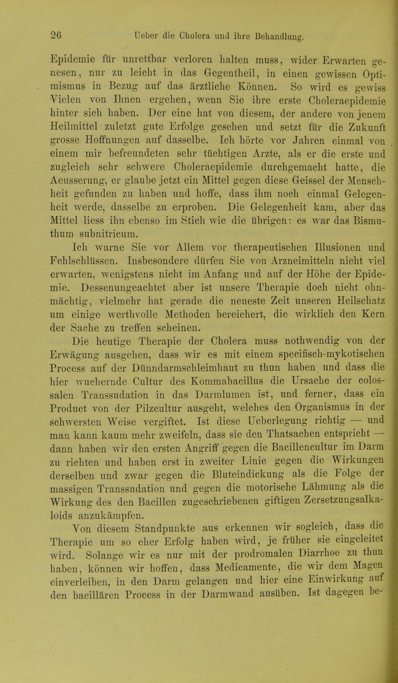 Epidemie für unrettbar verloren halten muss, wider Erwarten ge- nesen, nur zu leicht in das Gegentheil, in einen gewissen Opti- mismus in Bezug auf das ärztliche Können. So wird es gewiss Vielen von Ihnen ergehen, wenn Sie ihre erste Choleraepidemie hinter sich haben. Der eine hat von diesem, der andere von jenem Heilmittel zuletzt gute Erfolge gesehen und setzt für die Zukunft grosse Hoffnungen auf dasselbe. Ich hörte vor Jahren einmal von einem mir befreundeten sehr tüchtigen Arzte, als er die erste und zugleich sehr schwere Choleraepidemie durchgemacht hatte, die Aeusserung, er glaube jetzt ein Mittel gegen diese Geissei der Mensch- heit gefunden zu haben und hoffe, dass ihm noch einmal Gelegen- heit werde, dasselbe zu erproben. Die Gelegenheit kam, aber das Mittel liess ihn ebenso im Stich wie die übrigen: es war das Bismu- thum subnitricum. Ich warne Sie vor Allem vor therapeutischen Illusionen und Fehlschlüssen. Insbesondere dürfen Sie von Arzneimitteln nicht viel erwarten, wenigstens nicht im Anfang und auf der Höhe der Epide- mie. Dessenungeachtet aber ist unsere Therapie doch nicht ohn- mächtig, vielmehr hat gerade die neueste Zeit unseren Heilschatz um einige werthvolle Methoden bereichert, die wirklich den Kern der Sache zu treffen scheinen. Die heutige Therapie der Cholera muss nothwendig von der Erwägung ausgehen, dass wir es mit einem specifisch-mykotischen Process auf der Dünndarmschleimhaut zu thun haben und dass die hier wuchernde Cultur des Kommabacillus die Ursache der colos- salen Transsudation in das Darmlumen ist, und ferner, dass ein Product von der Pilzcultur ausgeht, welches den Organismus in der schwersten Weise vergiftet. Ist diese Ueberlegung richtig — und man kann kaum mehr zweifeln, dass sie den Thatsachen entspricht dann haben wir den ersten Angriff gegen die Bacillencultur im Darm zu richten und haben erst in zweiter Linie gegen die Wirkungen derselben und zwar gegen die Bluteindickung als die Folge der massigen Transsudation und gegen die motorische Lähmung als die Wirkung des den Bacillen zugeschriebenen giftigen Zersetzungsalka- loids anzukämpfen. Von diesem Standpunkte aus erkennen wir sogleich, dass die Therapie um so eher Erfolg haben wird, je früher sie eingeleitet wird. Solange wir es nur mit der prodromalen Diarrhoe zu thun haben, können wir hoffen, dass Medicamente, die wir dem Magen einverleiben, in den Darm gelangen und hier eine Einwirkung auf den bacillären Process in der Darmwand ausiiben. Ist dagegen be-