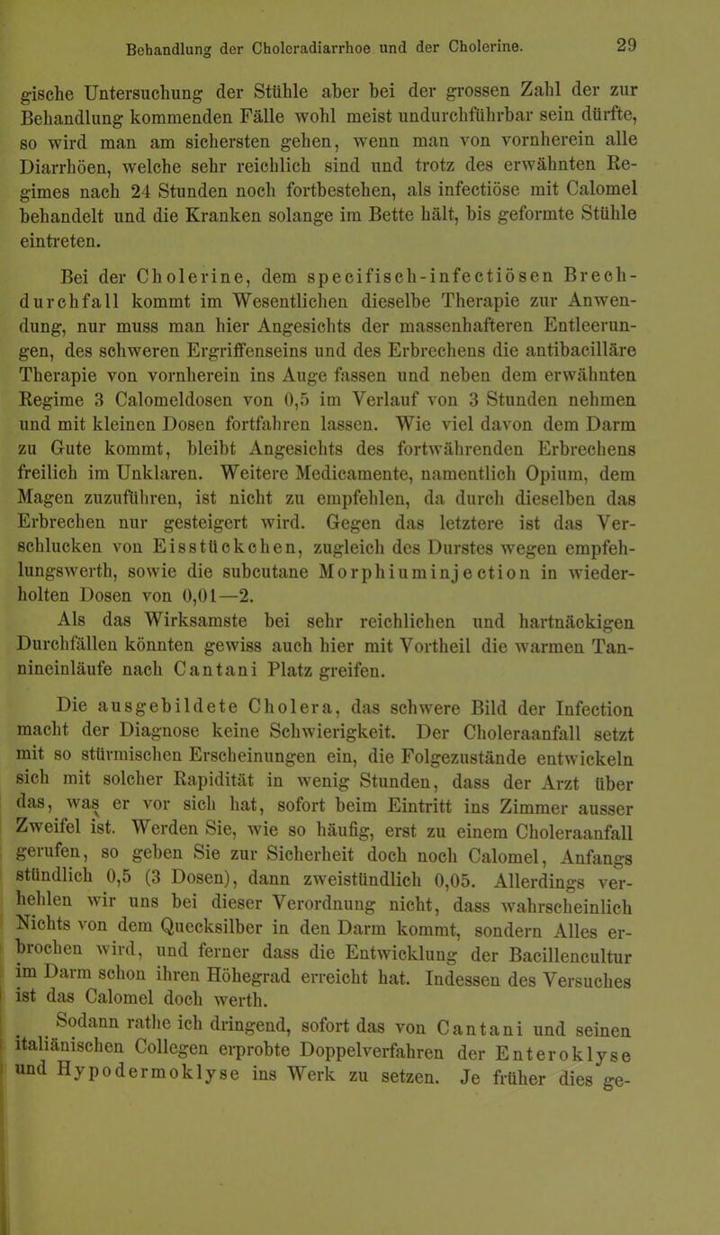 Behandlung der Choleradiarrhoe und der Cholerine. gische Untersuchung der Stühle aber bei der grossen Zahl der zur Behandlung kommenden Fälle wohl meist undurchführbar sein dürfte, so wird man am sichersten gehen, wenn man von vornherein alle Diarrhöen, welche sehr reichlich sind und trotz des erwähnten Re- gimes nach 24 Stunden noch fortbestehen, als infectiösc mit Calomel behandelt und die Kranken solange im Bette hält, bis geformte Stühle eintreten. Bei der Cholerine, dem specifisch-infectiösen Brech- durchfall kommt im Wesentlichen dieselbe Therapie zur Anwen- dung, nur muss man hier Angesichts der massenhafteren Entleerun- gen, des schweren Ergriffenseins und des Erbrechens die antibacilläre Therapie von vornherein ins Auge fassen und neben dem erwähnten Regime 3 Calomeldosen von 0,5 im Verlauf von 3 Stunden nehmen und mit kleinen Dosen fortfahren lassen. Wie viel davon dem Darm zu Gute kommt, bleibt Angesichts des fortwährenden Erbrechens freilich im Unklaren. Weitere Medicamente, namentlich Opium, dem Magen zuzuführen, ist nicht zu empfehlen, da durch dieselben das Erbrechen nur gesteigert wird. Gegen das letztere ist das Ver- schlucken von Eisstückchen, zugleich des Durstes wegen empfeh- lungswerth, sowie die subcutane M o rphi u m inj e ctio n in wieder- holten Dosen von 0,01—2. Als das Wirksamste bei sehr reichlichen und hartnäckigen Durchfällen könnten gewiss auch hier mit Vortheil die warmen Tan- nineinläufe nach Cantani Platz greifen. Die ausgebildete Cholera, das schwere Bild der Infection macht der Diagnose keine Schwierigkeit. Der Choleraanfall setzt mit so stürmischen Erscheinungen ein, die Folgezustände entwickeln sich mit solcher Rapidität in wenig Stunden, dass der Arzt über das, was er vor sich hat, sofort beim Eintritt ins Zimmer ausser Zweifel ist. Werden Sie, wie so häufig, erst zu einem Choleraanfall gerufen, so geben Sie zur Sicherheit doch noch Calomel, Anfangs stündlich 0,5 (3 Dosen), dann zweistündlich 0,05. Allerdings ver- hehlen wir uns bei dieser Verordnung nicht, dass wahrscheinlich Nichts von dem Quecksilber in den Darm kommt, sondern Alles er- brochen wird, und ferner dass die Entwicklung der Bacillencultur im Dann schon ihren Höhegrad erreicht hat. Indessen des Versuches ist das Calomel doch werth. Sodann rathe ich dringend, sofort das von Cantani und seinen italiänischen Collegen erprobte Doppel verfahren der Enteroklyse und Hypo dermo klyse ins Werk zu setzen. Je früher dies ge-