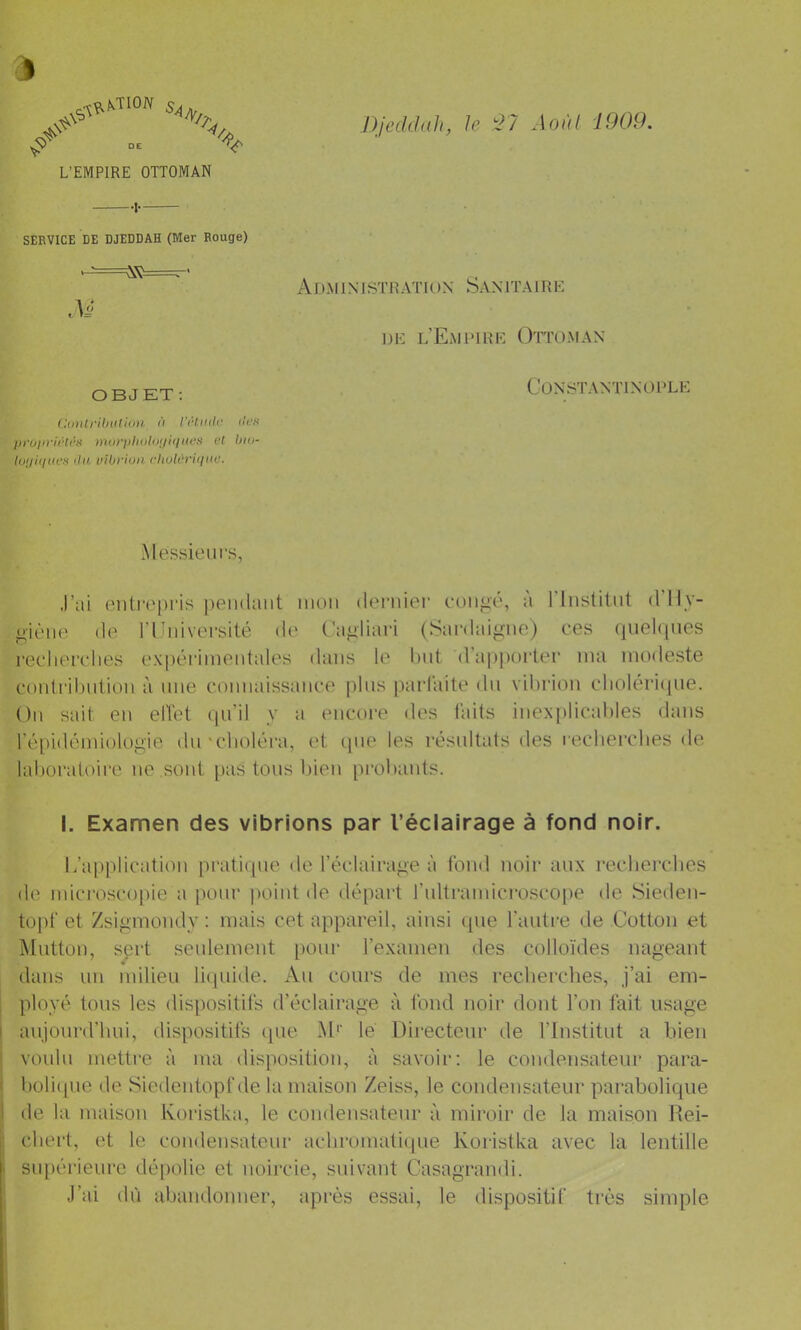 DJeddah, le '27 Aoi'd 1909. s, Z' .. ^ V L’EMPIRE OTTOMAN SERVICE DE DJEDDAH (Mer Rouge) Ad.mixistration Sanitaire DE l’Emi'ihe Ottoman OBJET: Conlr'dnttion <t l'iHiiilc iIck proiirirti'it morpIniUujiiiues at tiia- tu(/i<iiit‘S <lu vibrion rhulùriinie. Constantinople Messieurs, J’ai entrepris peiulaiit mou deruiei’ eoiip,é, à riiislitut dlly- p,ièiie (le riuiivei’sité de Ca^liari (Sardaip:ne) ces quehpies reclierclies ex|)érimentales dans le but d’apporter ma modeste conli'ihiition à une connaissance plus parl'aite du vibrion cboleriijue. Ou sait en elTet (pi’il y a encore des faits inexplicables dans ré[)idémiologie du'cboléra, et que les résultats des recbercbes de laboratoii’e ue sont paS tous bien probaids. I. Examen des vibrions par l’éciairage à fond noir. l/application pratique de l’éclairage à fond noir aux recbercbes de microsco|)ie a pour point de départ rultramic!’osco[)e de Sieden- topf et Zsigmondy : mais cet appareil, ainsi (pie l’autre de Cotton et jMutton, sert seulement pour l’examen des colloïdes nageant dans un milieu liquide. Au cours de mes recbercbes, j’ai em- I ployé tous les dispositifs d’éclairage à fond noir dont l’on fait usage I aujourd’hui, dispositifs que M'' lé Directeur de l’Institut a bien voulu mettre à ma disposition, à savoir: le condensateur para- i boli(pie de Siedentopf de la maison Zeiss, le condensateur parabolique 1 de la maison Ivoristka, le condensateur à miroir de la maison Rei- j cbei't, et le condensateur acbromati(iue Ivoristka avec la lentille i supérieure dépolie et noircie, suivant Casagrandi. J’ai dû abandonner, après essai, le dispositif très simple