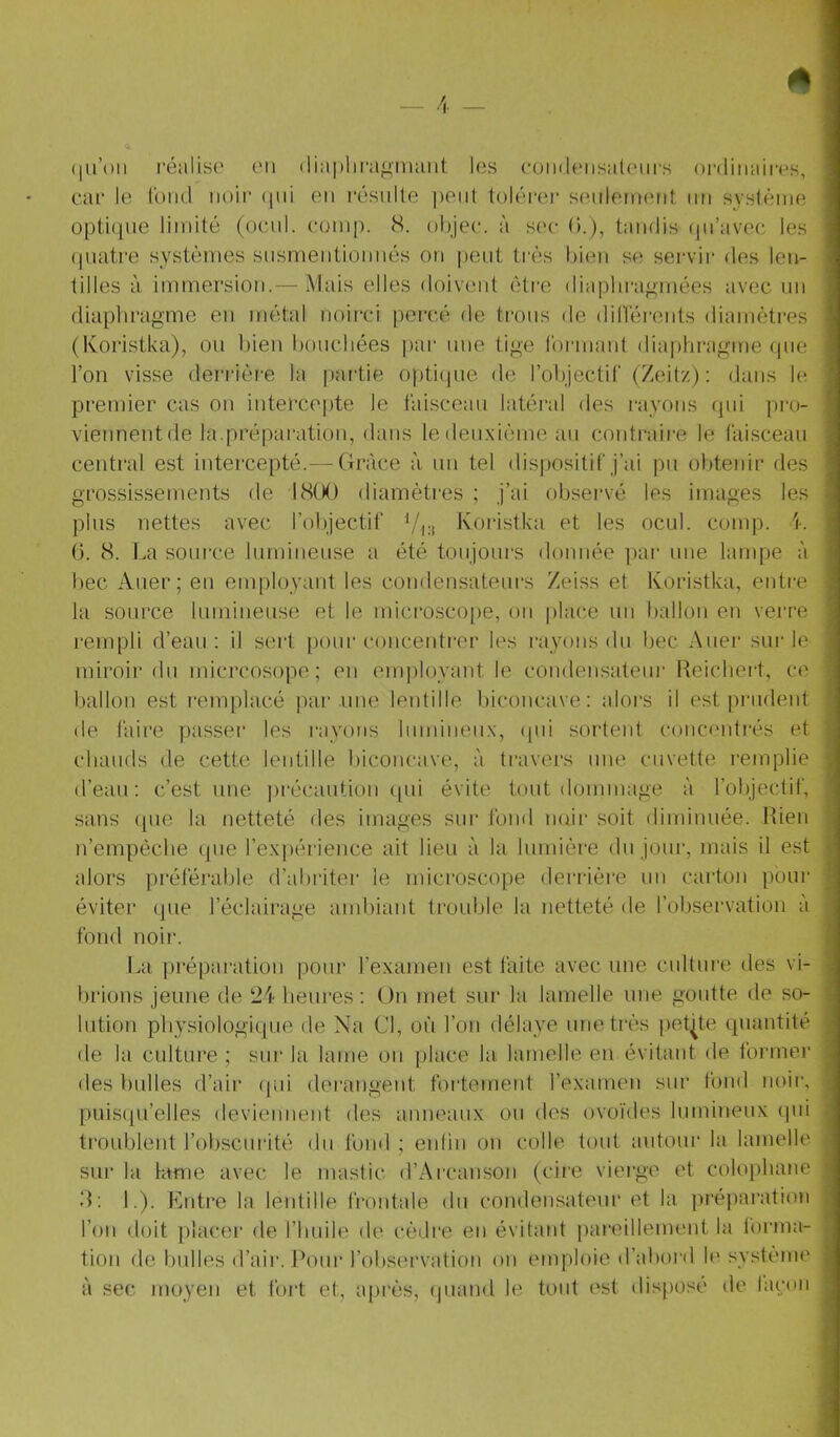 (|u’()ii réalise l'ii diaplira^nuiiit les coiHleiisalenrs oi-diiiaiivs, car le Tond noir (|iii on l’ésnlle pont toléror s(Milernent, un système opt:i(pie limité (ocni. comp. S. objec. à soc (>.), tandis (pi’avoc les (piatre systèmes susmentionnés on peut très bien se servii- des len- tilles à, immersion.— Mais elles doivent être diaplira<'mées avec un diaphragme en métal noirci percé de trous de diHérents diamètres (Koristka), ou bien boucbées pai- iiue tige formaut dia|)hragme (pie l’on visse derrièr-e la partie opticpie de l’objectif (Zeitz) ; dans le premier cas on intercepte le faisceau latéral des rayons (pii pro- viennentde la.préparation, dans ledenxièmeau contraii-e le faisceau central est intercepté.— (Iràce à un tel (lisj)ositif j’ai pu obtenir des grossissements de J8(,K) diamètres ; j’ai observé les images les plus nettes avec l’objectif Vci Koristka et les ocul. comp. i. ü. 8. La source lumineuse a été toujours donnée par une lampe à bec Aller; eu employant les coudensateui’s Zeiss et Koristka, entre la source lumineuse et le micro.scope, ou plac.e un ballon en verre rempli d’ean : il sert pour concentrer les niyoïis du bec Auer sur le miroii’ du micrcosope ; eu employant le condensateur Reicbert, ce ballon est l’emplacé par une lentille biconcave: alors il est prudent de faire passer les rayons luminen.x, (pii sortent concenti*és et chauds de cette lentille biconcave, à travers une cuvette i-emplie d’eau: c’est une |)récaution qui évite tout dommage à l’objectif, sans (pie la netteté des images sur fond noir soit diminuée. Rien n’empècbe (jiie l’exiiérience ait lieu à la lumière du jour, mais il est alors préférable d’abriter le microscope derrière uu carton pour éviter que l’éclairage ambiant trouble la netteté de l’observation à fond noir. La préparation pour l’exameu est faite avec mie culture des vi- lirions jeune de 21- heures : On met sui' la lamelle une goutte de so- lution physiologique de Na Cl, où l’on délaye une très petite quantité de la culture ; sur la lame ou place la, lamelle en évitant de former des bulles d’air qui dérangent fortement rexamen sur fond noir, puis(|u’elles deviennent des anneaux ou des ovoïdes lumineux (pii tiTiubleut l’obscurité du fond ; enlin on colle tout autour la lamelle sur la lame avec le mastic d’Arcauson (cire vierge et colophane R: L). Kntre la lentille frontale du coudensateur et la jiréparation l’ou doit placei’ de l’buile de cèdre eu évitant pareillement la l'orma- tion de bulles d’air. Pour l’observation on emploie d’abord le système à sec moyen et fort et, après, (juand le tout est disposé de lacon