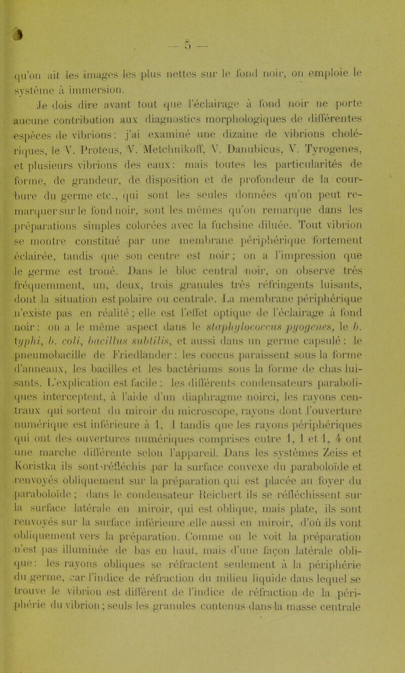 qu’on ait les images les plus nettes sur le fond noir, on emi)loie le système à immersion. •le dois dire avant tout que l’éclaii-age à fond noir ne porte anenne contribution au-K diagnostics morphologiques de dilTérentes espèces de vibrions : j’ai e.\:aininé une dizaine de vibrions cholé- riques, le V. Proteus, Ah'MetchnikolT, V. Dannhicns, V. Tyrogenes, et plusieurs vibrions des eaux; mais tontes les particularités de forme, de grandeur, de dis|)osition et de profondeur de la cour- bure du germe etc., ipii sont les seules données (pi’on peut re- marquer sur le fond noir, sont les mêmes ([ii’on remarque dans les ])i‘éparatious simples coloi'ées avec la fuchsine diluée. Tout vihiâon se montre constitué ])ar une mend)ranc |iérip!iéi‘i(iue fortement éclairée, tandis que son centr(' est noir; on a l’impression que le germe est ti’oué. Dans le bloc central iioii’, on ol)serve très fréquemment, un, deux, trois granules très l■éfringents luisants, dont la situation est polaire ou centrale. La membrane périphéi'ique n’existe pas en l•éalité ; elle, est reflet optique de l’éclairage à fond noir: on a le même aspect dans le ,s-/up/q///orocru.s p//o//r/u’.s, le h. ii/phi, h. coli, haciUun imhlilin, et aussi dans un gei’inc caj)sulé : le pneumobacille de Lriedlaiider : les (‘occus parais.'^ent sous la forme d’auueaux, les bacilles et les bactériums sous la forme de chas lui- sants. L’explication est lacile ; les dilVérents conden.sateui's [)aral)oli- qiies intercepteid., à l’aide d’un diaphi-agme noirci, les rayons cen- traux qui sortent du miroir du mici'oscope, rayons dont l’ouveilure numériipie est inférieure à 1, 1 taiulis que les rayons péi’iphériques (pli ont des ouvertui’es uuméri(pies comprises entre 1, I et 1, 4 ont une marche dilférente selon l’appareil. Dans les systèmes Zeiss et Koristka ils sontuélléchis par la surface convexe du pimaholoïde et renvoyés ohlicpiement sur la ])réparation qui est [)lacée au foyer du paraboloïde ; dans le condensateur Reichert ils se rénéchissent sur la surface latéi-ale en iniroii-, qui est obrajiie, mais plate, ils sont renvoyés sur la surface inférieure elle aussi en miroii', d’où ils vont ohli(juement vers la piéparation. Comme on le voit la préparation n’est pas illuminée de bas en haut, mais (rime lavon latéi’ale obli- (ju(v. les rayons obliipies se réfractent seulement à la péi’iphérie du gei'ine, car l’indice de réfraction du milieu liquide dans lequel se trouve le vibrion est dilférent de l’indice de réfraction de la péiâ- phérie du vibrion ; seuls les granules conÙMius dans la masse centrale