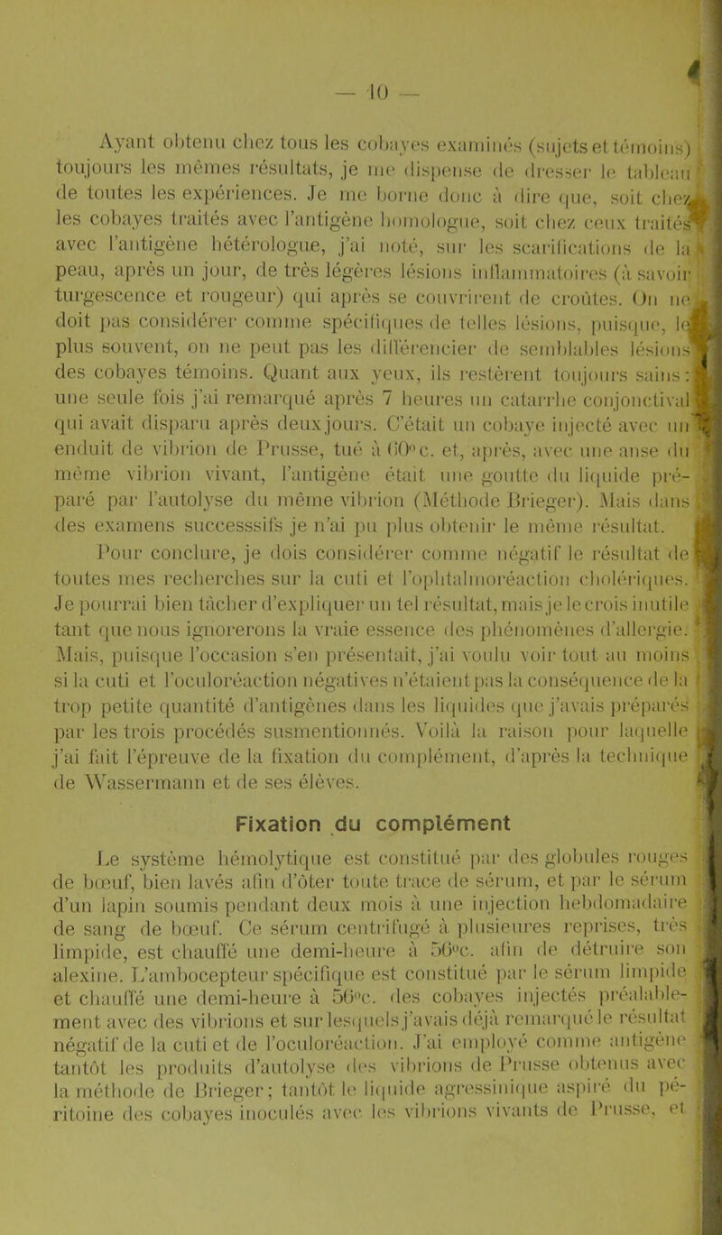 Ayant ol)tenii chez tons les cobayes exaniinés (sujets et témoins) •, toujours les mômes résultats, je me dispense de drcsseï- le tableau f de toutes les expériences. Je me l.)orne donc à dire (pie, soit che^Ki : les cobayes ti'aités avec l’antigène liomologne, soit chez ceux traités';, 1 avec rantig'ène hétérologue, j’ai noté, sur les scai-ilications de la{5 ■ peau, après un jour, de très légères lésions iidlammatoircs (à savoir j j turgescence et rougeur) qui après ,se couvrirent de croûtes. On nef J doit pas considérer comme .spécifiques de telles lésions, puisque, Ifj' plus souvent, on ne peut pas les dillérencier de semblables lésinnsV-'] des cobayes témoins. Quant aux yeux, ils restèi'ent toujours sains:!': ’ une seule fois j’ai remarqué après 7 lieiu’es un catarrhe conjonctival b qui avait disparu après deuxjours. C’était un cobaye injecté avec iiimç enduit de vibiion de Prusse, tué à (iOc. et, après, avec une anse du même vibrion vivant, l’antigène était une goutte du liquide pré- paré par l’autolyse du même vibrion (Méthode Prieger). Mais dans des examens successsifs je n’ai pu plus obtenir le même résultat. j Pour conclure, je dois considérer comme négatif le résultat de^ j toutes mes recherches sur la cuti et ropbtalmoréaction (dioléiicpies. • Je pourrai bien tâcher d’expliquer uii tel résidtat, mais je le crois inutile -, tant que nous ignorerons la vraie essence des phénomènes d’allergie. * Mais, puisque l’occasion s’en présentait, j’ai votdu voir tout au moins . ' si la cuti et l’oculoréactiou négatives u’étaient pas la conséquence de la * trop petite quantité d’antigènes dans les liquides que j’avais prépai-és par les trois procédés susmentionnés. Voilà la raison pour laquelle , j’ai fait l’épreuve delà fixation du complément, d’après la technique de Wassermann et de ses élèves. Fixation du complément J.e système hémolytique est constitué par des globules rouges de bœuf, bien lavés afin d’oter toute trace de sérum, et par le séi'iun d’un lapin soumis pendant deux mois à une injection hebdomadaire de sang de bœuf. Ce sérum centrifugé à plusieures reprises, ti’ès limpide, est chauffé une demi-heure à 5tPc. afin de détruire son alexine. L’ambocepteur spécifique est constitué par le sérum limpide et chauffé une demi-heure à 5G'’c. des cobayes injectés préalable- ment avec des vibrions et sur lesipiels j’avais déjà remar(|uéle résultat négatif de la cuti et de l’oculoréaction. J’ai employé comme antigène tantôt les produits d’autolyse di's vibrions de Prusse obteuus avec la méthode de Prieger; tantôt le li(pnde agressinicpie aspii’é du pé- ritoine des cobayes inoculés avec les vibrions vivants de Prusse, et