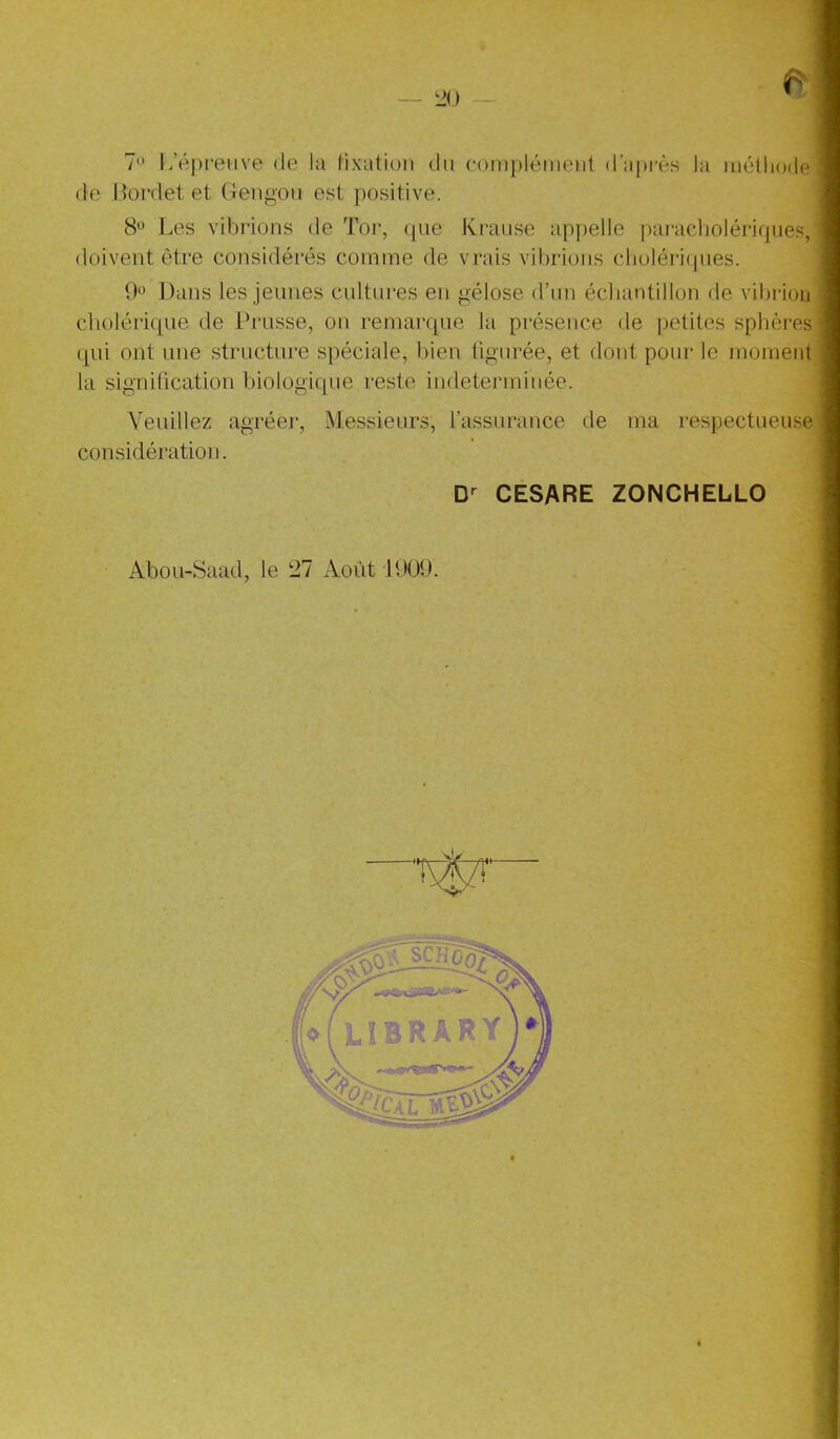 20 (le Oonlet et (tengoii est positive. 8 Les vibrions de Tor, (pie Ki-aiise appelle paracliolériques, doivent titre considérés comme de vrais vibrions clioléri(pies. Dans les jeunes cnltnres en gélose d’nn échantillon de vibidou clioléri(|ue de Prusse, on remarrpie la présence de petites sphères (|ui ont une structure spéciale, bien figurée, et dont pour le moment la signification biologitpie reste indéterminée. Veuillez agréer. Messieurs, l’assurance de ma respectueuse considération. CESARE ZONCHELLO Abou-Saad, le 27 Août PJÜ9.