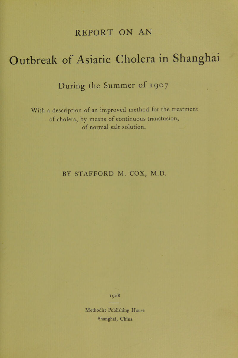 REPORT ON AN Outbreak of Asiatic Cholera in Shanghai During the Summer of 1907 With a description of an improved method for the treatment of cholera, by means of continuous transfusion, of normal salt solution. BY STAFFORD M. COX, M.D. 1908 Methodist Publishing House Shanghai, China