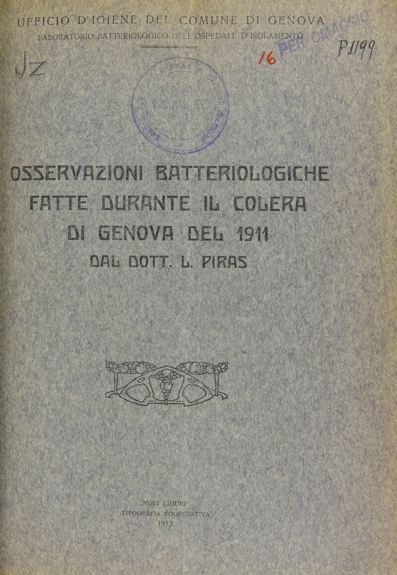 Ya'-' , laboratorio BATTERIOLOGICO ì 'rXL’OSPEDALE DESOLAMENTO . . _ - ■ .. ■ ■ /(> PJiff f^Tr’T,< '■ir . ì ■ . ^ r '• t,yi i . X: É;' ■■i OSSERVAZIONI BATTERIOLOGICHE FATTE OURRNTE IL COLERA DI GENOVA DEL 1911 DBli DOTT. L. PIRBS I ^ *h V. ‘ 7 ilv< I' ' c. NOVI LIGURE TIPOQ RA FI A COOPER ATI VA 1912