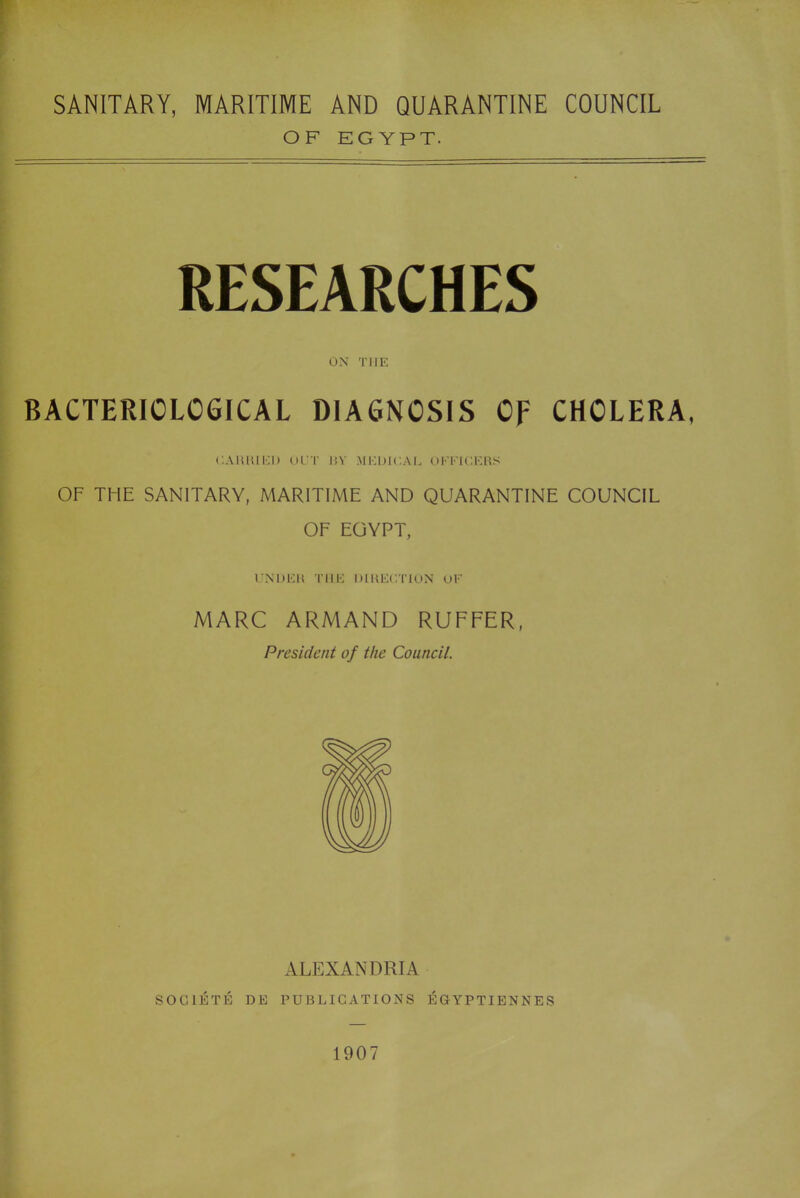 SANITARY, MARITIME AND QUARANTINE COUNCIL OF EGYPT. RESEARCHES ON THE BACTERIOLOGICAL DIAGNOSIS OF CHOLERA, CARRIED OUT BY MEDICAL OFFICERS OF THE SANITARY, MARITIME AND QUARANTINE COUNCIL OF EGYPT, UNDER THE DIRECTION OF MARC ARMAND RUFFER, President of the Council. ALEXANDRIA SOC1ETE DE PUBLICATIONS EGYPTIENNES 1907