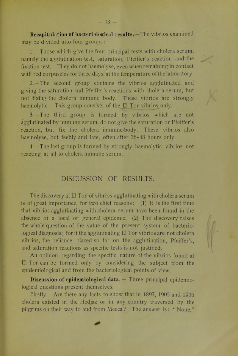 Recapitulation of bacteriological results.—The vibrios examined may be divided into four groups: 1. —Those which give the four principal tests with cholera serum, namely the agglutination test, saturation, Pfeiffer’s reaction and the fixation test. They do not haemolyse, even when remaining in contact with red corpuscles for three days, at the temperature of the laboratory. 2. —The second group contains the vibrios agglutinated and giving the saturation and Pfeiffer’s reactions with cholera serum, but not fixing the cholera immune body. These vibrios are strongly haemolytic. This group consists of the El Tor vibrios only. 3. —The third group is formed by vibrios which are not agglutinated by immune serum, do not give the saturation or Pfeiffer’s reaction, but fix the cholera immune-body. These vibrios also haemolyse, but feebly and late, often after 36-48 hours only. 4. —The last group is formed by strongly haemolytic vibrios not reacting at all to cholera immune serum. DISCUSSION OF RESULTS. The discovery at El Tor of vibrios agglutinating with cholera-serum is of great importance, for two chief reasons: (1) It is the first time that vibrios agglutinating with cholera serum have been found in the absence of a local or general epidemic. (2) The discovery raises the whole question of the value of the present system of bacterio- logical diagnosis; for if the agglutinating El Tor vibrios are not cholera vibrios, the reliance placed so far on the agglutination, Pfeiffer's, and saturation reactions as specific tests is not justified. An opinion regarding the specific nature of the vibrios found at El Tor can be formed only by considering the subject from the epidemiological and from the bacteriological points of view. Discussion of epidemiological data. — Three principal epidemio- logical questions present themselves. Firstly. Are there any facts to show that in 1897, 1905 and 1906 cholera existed in the Hedjaz or in any country traversed by the pilgrims on their way to and from Mecca? The answer is: None.”