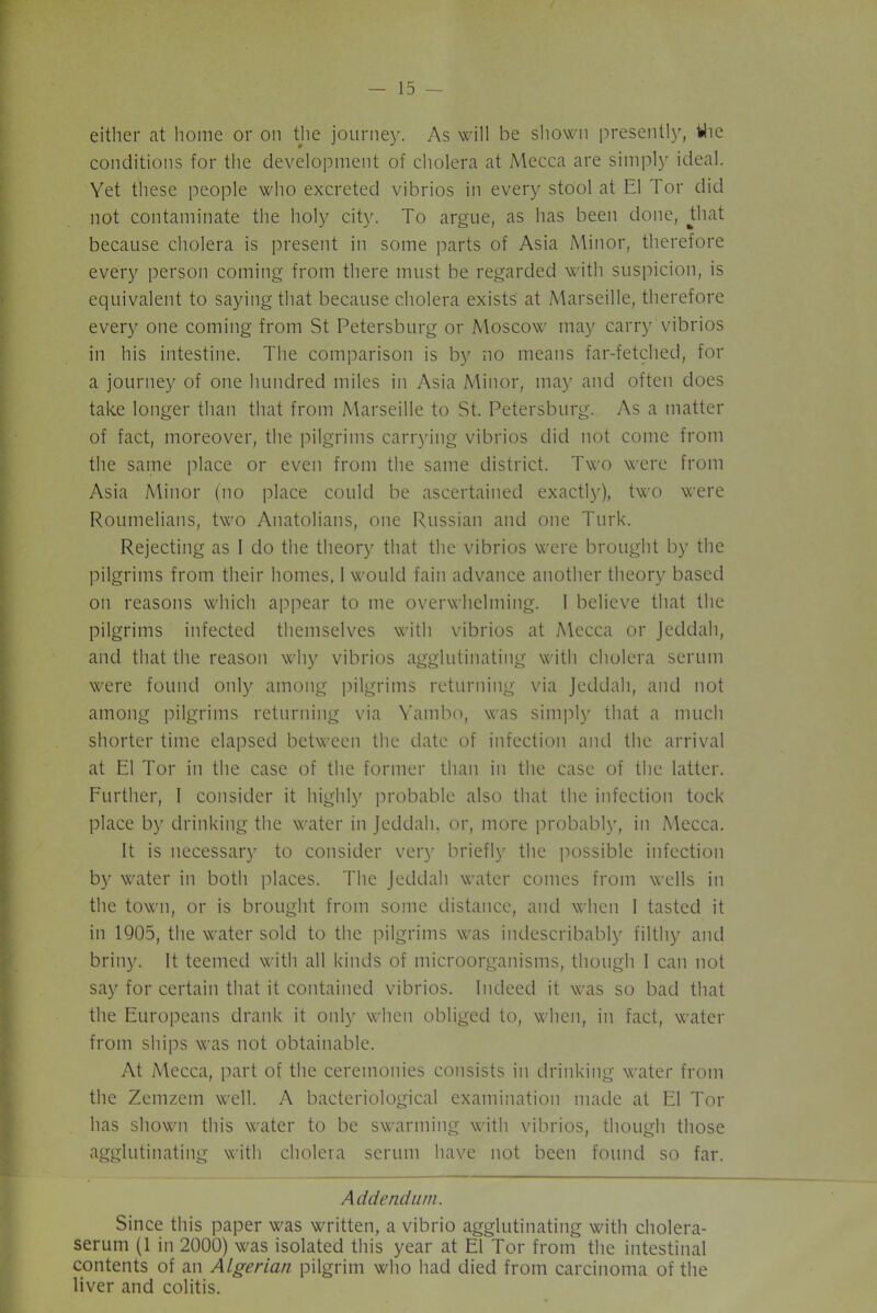 either at home or on the journey. As will be shown presently, the conditions for the development of cholera at Mecca are simply ideal. Yet these people who excreted vibrios in every stool at El Tor did not contaminate the holy city. To argue, as has been done, that because cholera is present in some parts of Asia Minor, therefore every person coming from there must be regarded with suspicion, is equivalent to saying that because cholera exists at Marseille, therefore every one coming from St Petersburg or Moscow may carry vibrios in his intestine. The comparison is by no means far-fetched, for a journey of one hundred miles in Asia Minor, may and often does take longer than that from Marseille to St. Petersburg. As a matter of fact, moreover, the pilgrims carrying vibrios did not come from the same place or even from the same district. Two were from Asia Minor (no place could be ascertained exactly), two were Roumelians, two Anatolians, one Russian and one Turk. Rejecting as I do the theory that the vibrios were brought by the pilgrims from their homes, I would fain advance another theory based on reasons which appear to me overwhelming. I believe that the pilgrims infected themselves with vibrios at Mecca or Jeddah, and that the reason why vibrios agglutinating with cholera serum were found only among pilgrims returning via Jeddah, and not among pilgrims returning via Yambo, was simply that a much shorter time elapsed between the date of infection and the arrival at El Tor in the case of the former than in the case of the latter. Further, I consider it highly probable also that the infection tock place by drinking the water in Jeddah, or, more probably, in Mecca. It is necessary to consider very briefly the possible infection by water in both places. The Jeddah water comes from wells in the town, or is brought from some distance, and when 1 tasted it in 1905, the water sold to the pilgrims was indescribably filthy and briny. It teemed with all kinds of microorganisms, though 1 can not say for certain that it contained vibrios. Indeed it was so bad that the Europeans drank it only when obliged to, when, in fact, water from ships was not obtainable. At Mecca, part of the ceremonies consists in drinking water from the Zemzem well. A bacteriological examination made at El Tor has shown this water to be swarming with vibrios, though those agglutinating with cholera serum have not been found so far. Addendum. Since this paper was written, a vibrio agglutinating with cholera- serum (1 in 2000) was isolated this year at El Tor from the intestinal contents of an Algerian pilgrim who had died from carcinoma of the liver and colitis.