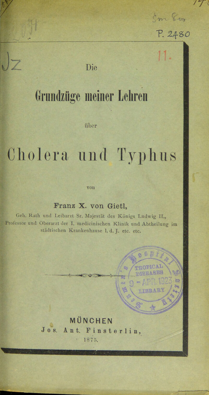 ■p. Zf SO 11 Die Grundziiae meiner Lehren über Cholera und Typhus von Franz X. von Gietl, Geh. Rath und Leibarzt Sr. Majestät des Königs Ludwig IL, Professor und Oberarzt der I. medicinischen Klinik und Abtheilung im städtischen Krankenhause 1. d. J. etc. etc. c- /rnoviCAii \ L.131SEABSB •• cLty f T * *? '*! \ ,2*1 \ UBBABt MÜNCHEN Jos. Ant. Finsterliu,