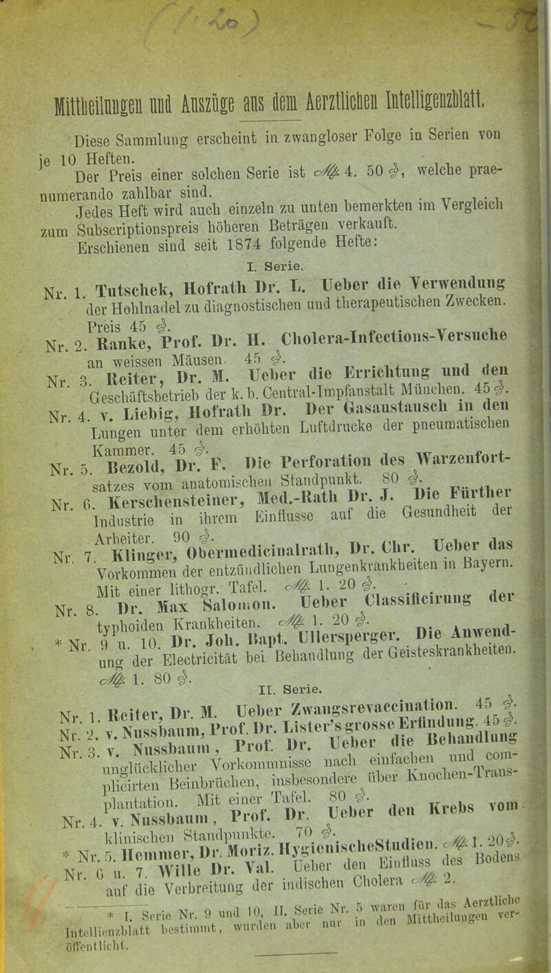 MitMlniip Mi Auszüge ans lern AerztMen MelllpzlM, Diese Sammlung erscheint in zwangloser Folge in Serien von ie 10 Heften. .. , . , Der Preis einer solchen Serie ist c///fc. 4. 50#, welche prae- numerando zahlbar sind. . ,r , . , Jedes Heft wird auch einzeln zu unten bemerkten im Vergleich zum Subscriptionspreis höheren Beträgen verkauft. Erschienen sind seit 1874 folgende Hefte: I. Serie. Nr 1. Tutsclieli, Hofrath Dr. U. Heber die Verwendung der Hohlnadel zu diagnostischen und therapeutischen Zwecken. Pvpis 4 i3 ^ * Nr. 2. Banke, rrof. Br. H. Cholera-Infcctions-Versnche an weissen Mäusen 45 0. . Nr 3. Heiter, Br. M. Ueber die Urnehtmig und den ' Geschäftsbetrieb der k. b. Centval-Impfan|talt Muuelieu. 45# Nr 4 v. Liebig, Hofrath Br. Ber Gasaustausch in den Lungen unter dem erhöhten Luftdrücke der pneumatischen Nr 5KBeS,Brfr. »Ie Perforation des .Warzenfort- Satzes vom anatomischen Standpunkt. 80 #. Nr. 6. Kerscliensteincr, Med.-Rath Di. J. 1,16 f1pr Industrie in ihrem Einflüsse aut die Gesundheit dei Nr 7ArKBngerrOberinedicinalratb, Br. Clir Ueber das ‘Vorkommen der entzündlichen Lungenkrankheiten in Bayern. IVIii piner lithonrr. Tafel, c/fy. 1. *20 #. . , Nr. 8. Di*. Max Salomon. Heber Classiiicirung der typhoiden Krankheiten, 1. 20 Amveiul- *Nr 0 u 10 Dr. Joh. Hapt. Ullerspergei. Die Anwemi ‘ ung der Electricität bei Behandlung der Geisteskrankheiten. O# 1. 80 #. II. Serie. xt i T)r M Ueber Zwangsrevaccination. 45 #. & S'STÄS!« ■ ÄocWtC. plantation. Mit eia® Tafel. 80 ^ Krebg vom Nr. 4. v. Nussbau in , rrot. in utuer klinischen Standpunkte. 70 mi 20#. auf die Verbreitung der indischen Cholera <= # - — f Serie Nr. 9 und 10. II. Serie Nr. 5 waren lntcllienzblatt bestimmt, wurden »her nur m den M.ttheilun. öflenllicht.