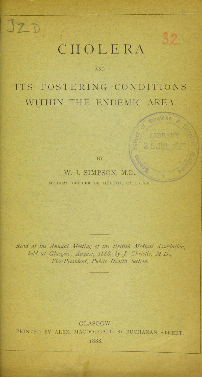 CHOLERA AND ITS FOSTERING CONDITIONS WITHIN THE ENDEMIC AREA. VV. J. SIMPSON, M.D., MEDICAL OFFICER OF HEALTH, CALCUTTA. Read at the Annual Meeting of the British Medical Association, held at Glasgo7c>, August, idSS, by J. Christie, M.D., Vice-President, Public Health Section. GLASCxOW : PRINTED BY ALEX. MACUOUGALL, 8i BUCHANAN STREET. 1888.