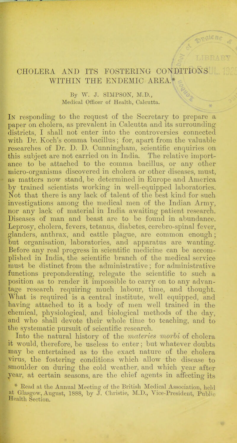 CHOLERA AND ITS FOSTERING CONDITIONS WITHIN THE ENDEMIC AREA* By W. J. SIMPSON, M.D., Medical Officer of Health, Calcutta. In responding to the request of the Secretary to prepare a paper on cholera, as prevalent in Calcutta and its surrounding districts, I shall not enter into the controversies connected with Dr. Koch’s comma bacillus; for, apart from the valuable researches of Dr. D. D. Cunningham, scientific enquiries on this subject are not carried on in India. The relative import- ance to be attached to the comma bacillus, or any other micro-organisms discovered in cholera or other diseases, must, as matters now stand, be determined in Europe and America by trained scientists working in well-equipped laboratories. Not that there is any lack of talent of the best kind for such investigations among the medical men of the Indian Armj', nor any lack of material in India awaiting patient research. Diseases of man and beast are to be found in abundance. Leprosy, cholera, fevers, tetanus, diabetes, cerebro-spinal fever, glanders, anthrax, and cattle plague, are common enough; but organisation, laboratories, and apparatus are wanting. Before any real progress in scientific medicine can be accom- plished in India, the scientific branch of the medical service must be distinct from the administrative; for administrative functions preponderating, relegate the scientific to such a position as to render it impossible to carry on to any advan- tage research requiring much labour, time, and thought. What is required is a central institute, well equipped, and having attached to it a body of men well trained in the chemical, physiological, and biological methods of the day, and who shall devote their whole time to teaching, and to the systematic pursuit of scientific research. Into the natural history of the onateries morhi of cholera it would, therefore, be useless to enter; but whatever doubts may be entertained as to the exact nature of the cholera virus, the fostering conditions which allow the disea.se to smoulder on during the cold weather, and which year after year, at certain seasons, are the chief agents in affecting its * Read at the Annual Meeting of the British Medical Association, held at Gla.sgow, August, 1888, by J. Christie, M.D., Vice-President, Public- Health Section.