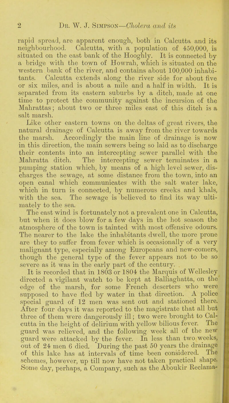 rapid spread, are apparent enough, both in Calcutta and its neighbourhood. Calcutta, with a population of 450,000, is situated on the east bank of the Hooghly. It is connected by a bridge with the town of Howrah, which is situated on the western bank of the river, and contains about 100,000 inhabi- tants. Calcutta extends along the river side for about five or six miles, and is about a mile and a half in width. It is separated from its eastern suburbs by a ditch, made at one time to protect the community against the incursion of the Mahrattas; about two or three miles east of this ditch is a salt marsh. Like other easteim towns on the deltas of great rivers, the natural drainage of Calcutta is away from the river towards the marsh. Accordingly the main line of drainage is now in this direction, the main sewers being so laid as to discharge their contents into an intercepting sewer parallel with the Mahratta ditch. The intercepting sewer terminates in a pumping station which, by means of a high level sewer, dis- charges the sewage, at some distance from the town, into an open canal which communicates Avith the salt water lake, which in turn is connected, by numerous creeks and khals, with the sea. The sewage is believed to find its way ulti- mately to the sea. The east wind is fortunately not a prevalent one in Calcutta, but when it does blow for a few days in the hot season the atmosphere of the town is tainted with most offensive odours. The nearer to the lake the inhabitants dwell, the more prone are they to suffer from fever which is occasionally of a very malignant type, especially among Europeans and new-comers, though the general type of the fever appears not to be so severe as it was in the early part of the century. . It is recorded that in 1803 or 1804 the Marquis of Wellesley^ directed a vigilant watch to be kept at Balliaghatta, on the' edge of the marsh, for some French deserters who were supposed to have fled by water in that direction. A police special guard of 12 men was sent out and stationed there. After four days it was reported to the magistrate that all but three of them were dangerously ill; two were brought to Cal- cutta in the height of delirium with yellow bilious fever. The guard was relieved, and the following week all of the new guard were attacked by the fever. In less than two weeks, out of 24 men 6 died. During the past 50 years the drainage of this lake has at intervals of time been considered. The schemes, however, up till now have not taken practical shape. Some day, perhaps, a Company, such as the Aboukir Reclama-