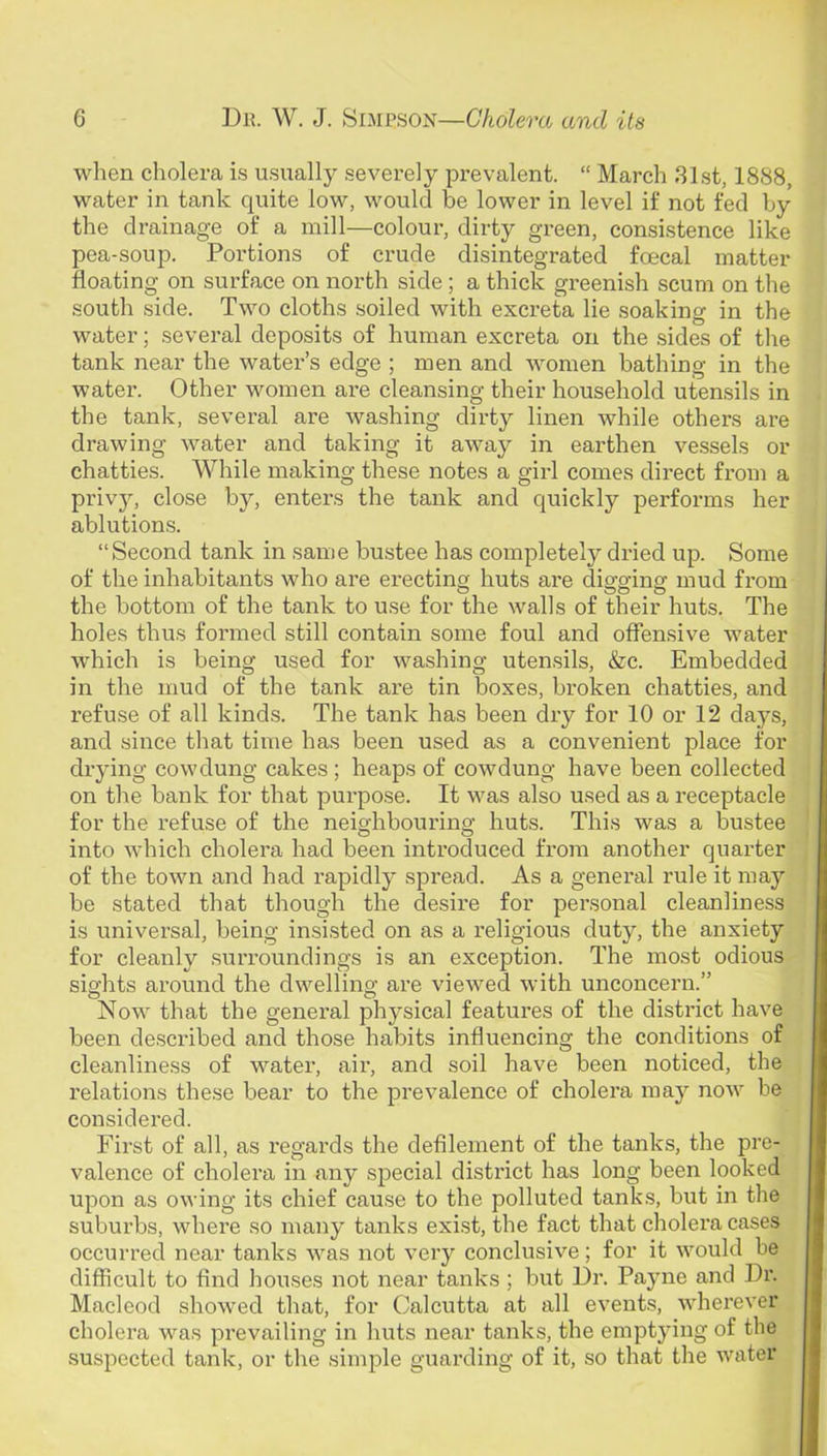 when cholera is usually severely prevalent. “ March 31st, 1888, water in tank quite low, would be lower in level if not fed by the drainage of a mill—colour, dirty green, consistence like pea-soup. Portions of crude disintegrated foecal matter floating on surface on north side; a thick greenish scum on the south side. Two cloths soiled with excreta lie soaking in the water; several deposits of human excreta on the sides of the tank near the water’s edge ; men and women bathing in the water. Other women are cleansing their household utensils in the tank, several are washing dirty linen while others are drawing water and taking it away in earthen vessels or chatties. While making these notes a girl comes direct from a privy, close by, enters the tank and quickly performs her ablutions. “Second tank in same bustee has completely dried up. Some of the inhabitants who are erecting huts are digging mud from the bottom of the tank to use for the walls of their huts. The holes thus formed still contain some foul and offensive water which is being used for washing uten.sils, &c. Embedded in the mud of the tank are tin boxes, broken chatties, and refuse of all kinds. The tank has been dry for 10 or 12 days, and since that time has been used as a convenient place for drying cow dung cakes; heaps of cowdung have been collected on the bank for that purpose. It was also used as a receptacle for the refuse of the neighbouring huts. This was a bustee into which cholera had been introduced from another quarter of the town and had rapidly spread. As a general rule it may be stated that though the desire for personal cleanliness is univei’sal, being insisted on as a religious duty, the anxiety for cleanly surroundings is an exception. The most odious sights around the dwelling are viewed with unconcern.” Now that the general physical features of the district have been described and those habits influencing the conditions of cleanliness of water, aii', and soil have been noticed, the relations these bear to the prevalence of cholera may now be considered. First of all, as regards the defilement of the tanks, the pre- valence of cholera in any special district has long been looked upon as owing its chief cause to the polluted tank.s, but in the suburbs, where so many tanks exist, the fact that cholera cases occurred near tanks was not very conclusive; for it would be difficult to find houses not near tanks ; but Dr. Payne and Dr. Maclcod showed that, for Calcutta at all events, wherever cholera was prevailing in huts near tanks, the emptying of the suspected tank, or the simple guarding of it, so that the water
