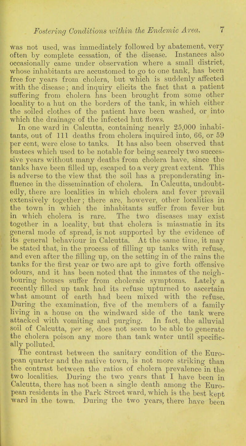 was not used, was immediately followed by abatement, very often by complete cessation, of the disease. Instances also occasionally came under observation where a small district, whose inhabitants are accustomed to go to one tank, has been free for years from cholera, but which is suddenly affected with the disease; and inquiry elicits the fact that a patient sufferino’ from cholera has been brousjht from some other locality to a hut on the borders of the tank, in which either the soiled clothes of the patient have been washed, or into which the drainage of the infected hut flows. In one ward in Calcutta, containing nearly 25,000 inhabi- tants, out of 111 deaths from cholera inquired into, 66, or 59 per cent, were close to tanks. It has also been observed that bustees which used to be notable for being scarcely two succes- sive years without many deaths from cholera have, since the tanks have been filled up, escaped to a very great extent. This is adverse to the view that the soil has a preponderating in- fluence in the dissemination of cholera. In Calcutta, undoubt- edly, there are localities in which cholera and fever prevail extensively together; there are, however, other localities in tlie town in which the inhabitants sufter from fever but in which cholera is rare. The two diseases may exist together in a locality, but that cholera is miasmatic in its general mode of spread, is not supported by the evidence of its general behaviour in Calcutta. At the same time, it ma}' be stated that, in the process of filling up tanks with refuse, and even after the filling up, on the setting in of the rains the tanks for the first year or two are apt to give forth offensive odours, and it has been noted that the inmates of the neis^h- bouring houses suffer from choleraic sjnnptoms. Lately a recently filled up tank had its refuse upturned to ascertain what amount of earth had been mixed with the refuse. During the examination, five of the members of a family living in a house on the windward side of the tank were attacked with vomiting and purging. In fact, the alluvial soil of Calcutta, per se, does not seem to be able to generate the cholera poison any more than tank water until specific- ally polluted. The contrast between the sanitary condition of the Euro- pean quarter and the native town, is not more striking than the contrast between the ratios of cholera prevalence in the two localities. During the two years that I have been in Calcutta, there has not been a single death among the Euro- pean residents in the Park Street ward, which is the best kept ward in the town. During the two years, there have been