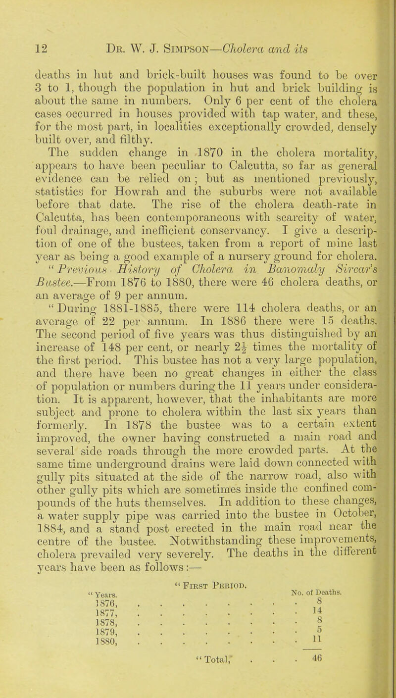 deaths in hut and brick-built houses was found to be over 3 to 1, though the population in hut and brick building is about the same in numbers. Only 6 per cent of the cholera cases occurred in houses provided with tap water, and these, for the most part, in localities exceptionally crowded, densely built over, and filthy. The sudden change in 1870 in the cholera mortality, appears to have been peculiar to Calcutta, so far as general evidence can be relied on; but as mentioned previously, statistics for Howrah and the suburbs were not available before that date. The rise of the cholera death-rate in Calcutta, has been contemporaneous with scarcity of water, foul drainage, and inefficient conservancy. I give a descrip- tion of one of the bustees, taken from a report of mine last year as being a good example of a nursery ground for cholera. “ Previous History of Cholera in Banomaly Sircar's Biistee.—From 1876 to 1880, there were 46 cholera deaths, or an average of 9 per annum. “ During 1881-188.5, there were 114 cholera deaths, or an average of 22 per annum. In 1886 there were 15 death.s. Tire second period of five years was thus distinguished by an increase of 148 per cent, or nearly 2J times the mortality of the first period. This bustee has not a very large population, and there have been no great changes in either the cla.ss of population or numbers during the 11 years under considera- tion. It is apparent, however, that the inhabitants are more subject and prone to cholera within the last six years than formerly. In 1878 the bustee was to a certain extent improved, the owner having constructed a main road and several side roads through the more crowded parts. At the same time underground drains were laid down connected with gully pits situated at the side of the narrow road, also with other gully pits which are sometimes inside the confined com- pounds of the huts themselves. In addition to tliese changes, a water supply pipe was carried into the bustee in October, 1884, and a stand post erected in the main road near the centre of the bustee. Notwithstanding these improvements, cholera prevailed very severely. The deaths in the diftei'ent years have been as follows:— “First Period. Xo. of Deaths. S ; s . . ■ o n “ Total, “ Years. 1876, 1877, 1878, 1879, 1880, 46