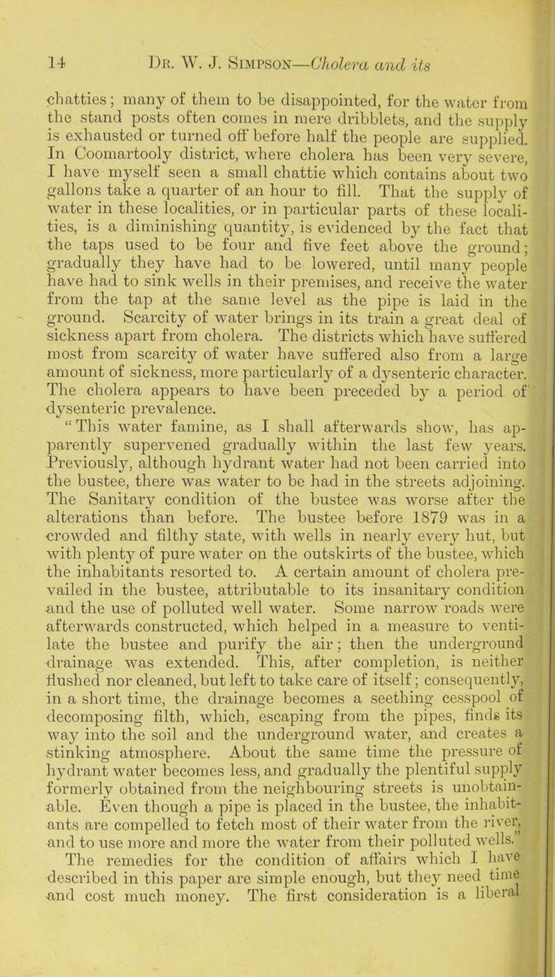 chatties; many of them to he disappointed, for the water from the stand posts often comes in mere dribblets, and the supply is exhausted or turned off before half the people are supplied. In Coomartooly district, where cholera has been very severe, I have myself seen a small chattie which contains about two gallons take a quarter of an hour to fill. That the supply of water in these localities, or in particular parts of these locali- ties, is a diminishing quantity, is evidenced by the fact that the taps used to be four and five feet above the ground; gradually they have had to be lowered, until many people have had to sink wells in their premises, and receive the water from the tap at the same level as the pipe is laid in the ground. Scarcity of water brings in its train a great deal of sickness apart from cholera. The districts which have sufiered most from scarcity of water have suffered also from a large amount of sickness, more particularly of a dysenteric character. The cholera appears to have been preceded by a period of dysenteric prevalence. “ This water famine, as I shall afterwards show, has ap- parently supervened gradually within the last few years. Previousljq although hydrant water had not been carried into the bustee, there was water to be had in the streets adjoining. The Sanitary condition of the bustee was worse after the alterations than before. The bustee before 1879 was in a crowded and filthy state, with wells in nearly every hut, but with plenty of pure water on the outskirts of the bustee, which the inhabitants resorted to. A certain amount of cholera pre- vailed in the bustee, attributable to its insanitary condition and the use of polluted well water. Some narrow roads were afterwards constructed, which helped in a measure to venti- late the bustee and purify the air; then the underground drainage was extended. This, after completion, is neither flushed nor cleaned, but left to take care of itself; consequent!}’’, in a short time, the drainage becomes a seething cesspool of decomposing filth, which, escaping from the pipes, finds its way into the soil and the underground water, and creates a stinking atmosphere. About the same time the pressure of hydrant water becomes less, and gradually the plentiful supply formerly obtained from the neighbouring streets is unobtain- able. Even though a pipe is placed in the bustee, the inhabit- ants are compelled to fetch most of their water from the river, and to use more and more the water from their polluted wells. The remedies for the condition of affairs which I have described in this paper are simple enough, but they need^ time and cost much money. The first consideration is a liberal