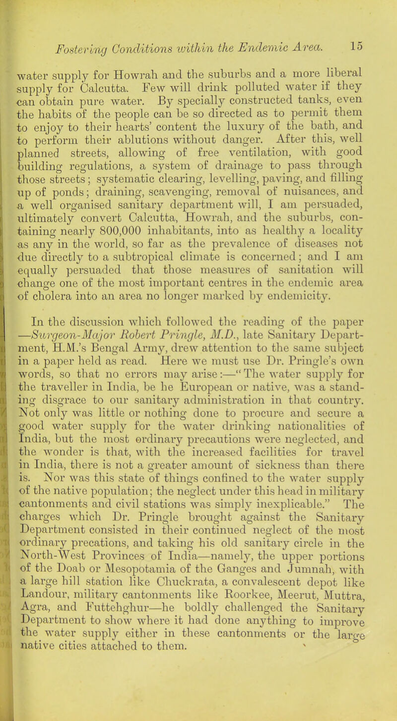 water supply for Howrah aud the suburbs and a more liberal supply for Calcutta. Few will drink polluted water if they can obtain pure water. By specially constructed tanks, even the habits of the people can be so directed as to permit them to enjoy to their hearts’ content the luxury of the bath, and to perform their ablutions without danger. After this, well planned streets, allowing of free ventilation, with good building regulations, a system of drainage to pass through those streets; systematic clearing, levelling, paving, and filling up of ponds; draining, scavenging, removal of nuisances, and a well organised sanitary department will, I am persuaded, I ultimately convert Calcutta, Howrah, and the suburbs, con- taining nearly 800,000 inhabitants, into as healthy a locality as any in the world, so far as the prevalence of diseases not due directly to a subtropical climate is concerned; and I am equally persuaded that those measures of sanitation will change one of the most important centres in the endemic area of cholera into an area no longer marked by endemicity. In the discussion which followed tlie reading of the paper —Surgeon-Major Robert Pringle, M.D., late Sanitary Depart- ment, H.M.’s Bengal Army, drew attention to the same subject in a paper held as read. Here we must use Dr. Pringle’s OAvn words, so that no errors may arise:—“ The water supplj^- for the traveller in India, be he European or native, was a stand- ing disgrace to our sanitary administration in that countiy. Not only was little or nothing done to procure and secure a good water supply for the AA^ater drinking nationalities of India, but the most ordinary precautions Avere neglected, and $ the Avonder is that, with the increased facilities for travel di in India, there is not a greater amount of sickness than thei'e .8 is. Nor Avas this state of things confined to the Avater supply of the native population; the neglect under this head in military i« cantonments and civil stations Avas simply inexplicable.” The charges Avhich Dr. Pringle brought against the Sanitary jO Department consisted in tlieir continued neglect of the most ordinary precations, and taking his old sanitary circle in the V North-West Provinces of India—namely, the upper portions h of the Doab or Mesopotamia of the Ganges and Jumnah, Avith ■ . a large hill station like Chuckrata, a convalescent depot like .. Landour, military cantonments like Roorkee, Meerut, Muttra, / Agra, and Futtehghur—he boldly challenged the Sanitary ' Department to show Avhere it had done anything to improve the Avater supply either in these cantonments or the lar^e i! native cities attached to them.