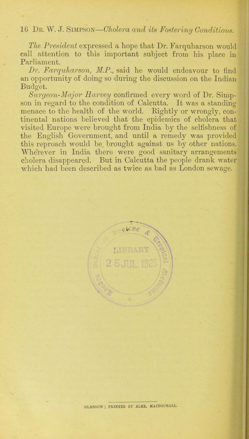 The President expressed a hope that Dr. Farquharson would call attention to this important subject from his place in Parliament. Dr. Farquharson, M.P., said he would endeavour to find an opportunity of doing so during the discussion on the Indian Budget. Surgeon-Major Harvey confirmed every word of Dr. Simp- son in regard to the condition of Calcutta. It was a standing' menace to the health of the world. Rightly or wrongly, con- the English Government, and until a remedy was provided this reproach would be. brought against us by other nations.' Whe'rever in India there were good sanitary arrangements cholera disappeared. But in Calcutta the people drank water which had been described as twice as bad as London sewage. | tinental nations believed that the epidemics of cholera that visited Europe were brought from India by the selfishness of GLASGOW : PRINTED BY ALEX. MACDOUGALL.