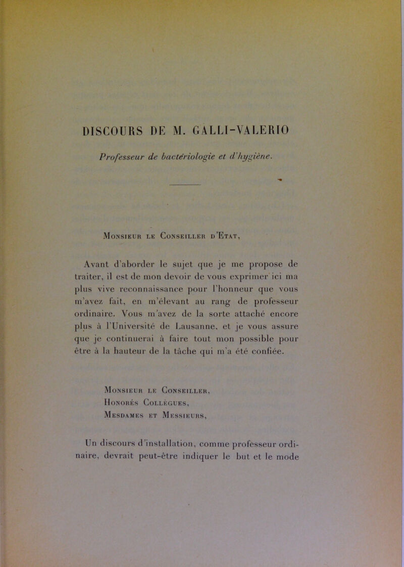 Professeur de bactériologie et d’hygiène. Monsieur le Conseiller d’Etat, Avant d’aborder le sujet que je me propose de traiter, il est de mon devoir de vous exprimer'ici ma plus vive reconnaissance pour l’honneur que vous m’avez lait, en m’élevant au rang de professeur ordinaire. Vous m’avez de la sorte attaché encore plus à l’Université de Lausanne, et je vous assure que je continueiai à faire tout mon possible pour être à la hauteur de la tâche qui m’a été confiée. Monsieur le Conseiller, Honorés Collègues, Mesdames et Messieurs, Un discours d’installation, comme professeur ordi- naire, devrait peut-être indiquer le but et le mode