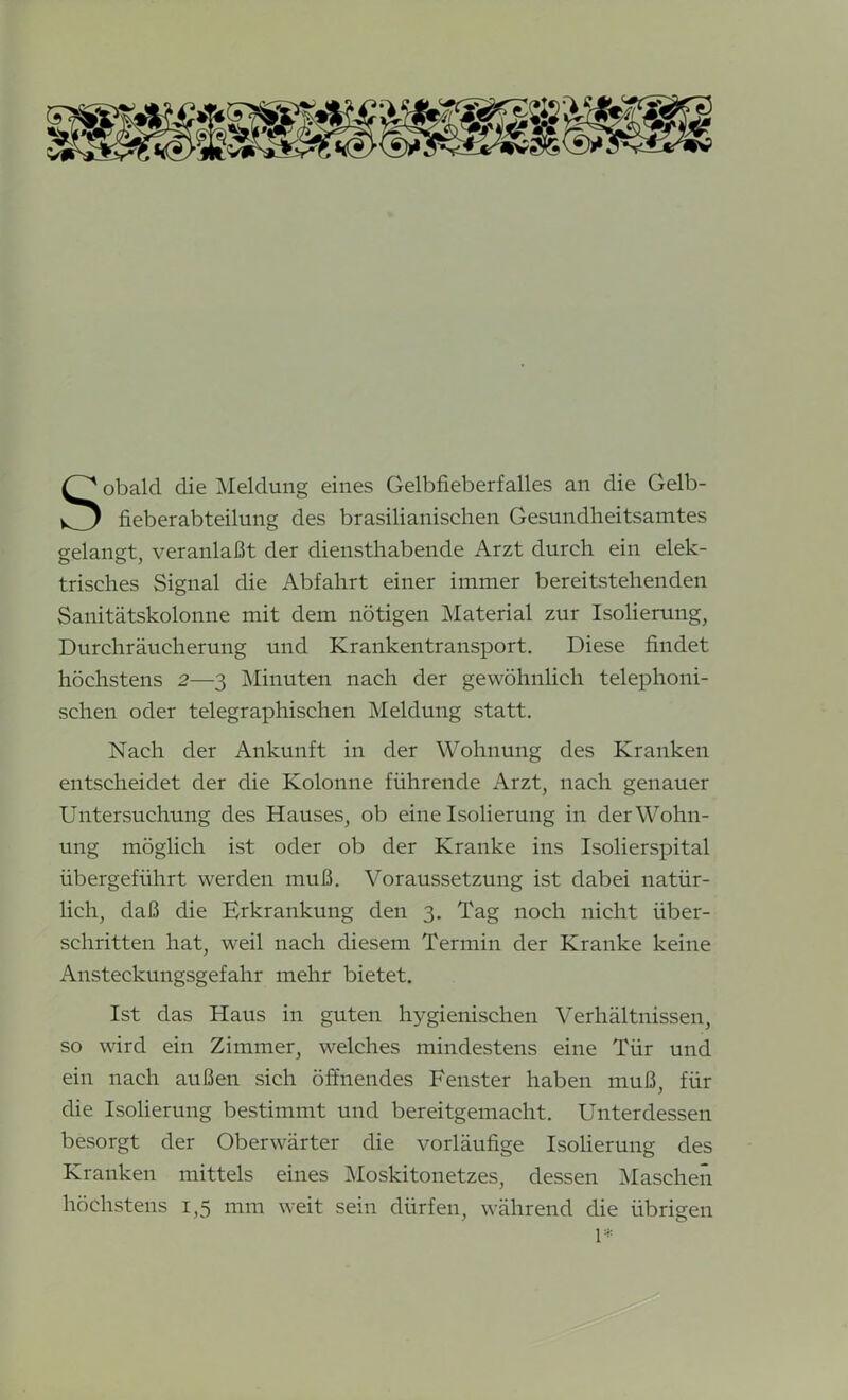 obald die Meldung eines Gelbfieberfalles an die Gelb- fieberabteilung des brasilianischen Gesundheitsamtes gelangt, veranlaßt der diensthabende Arzt durch ein elek- trisches Signal die Abfahrt einer immer bereitstehenden Sanitätskolonne mit dem nötigen Material zur Isolierung, Durchräucherung und Krankentransport. Diese findet höchstens 2—3 Minuten nach der gewöhnlich telephoni- schen oder telegraphischen Meldung statt. Nach der Ankunft in der Wohnung des Kranken entscheidet der die Kolonne führende Arzt, nach genauer Untersuchung des Hauses, ob eine Isolierung in der Wohn- ung möglich ist oder ob der Kranke ins Isolierspital übergeführt werden muß. Voraussetzung ist dabei natür- lich, daß die Erkrankung den 3. Tag noch nicht über- schritten hat, weil nach diesem Termin der Kranke keine Ansteckungsgefahr mehr bietet. Ist das Haus in guten hygienischen Verhältnissen, so wird ein Zimmer, welches mindestens eine Tür und ein nach außen sich öffnendes Fenster haben muß, für die Isolierung bestimmt und bereitgemacht. Unterdessen besorgt der Oberwärter die vorläufige Isolierung des Kranken mittels eines Moskitonetzes, dessen Maschen höchstens 1,5 mm weit sein dürfen, während die übrigen