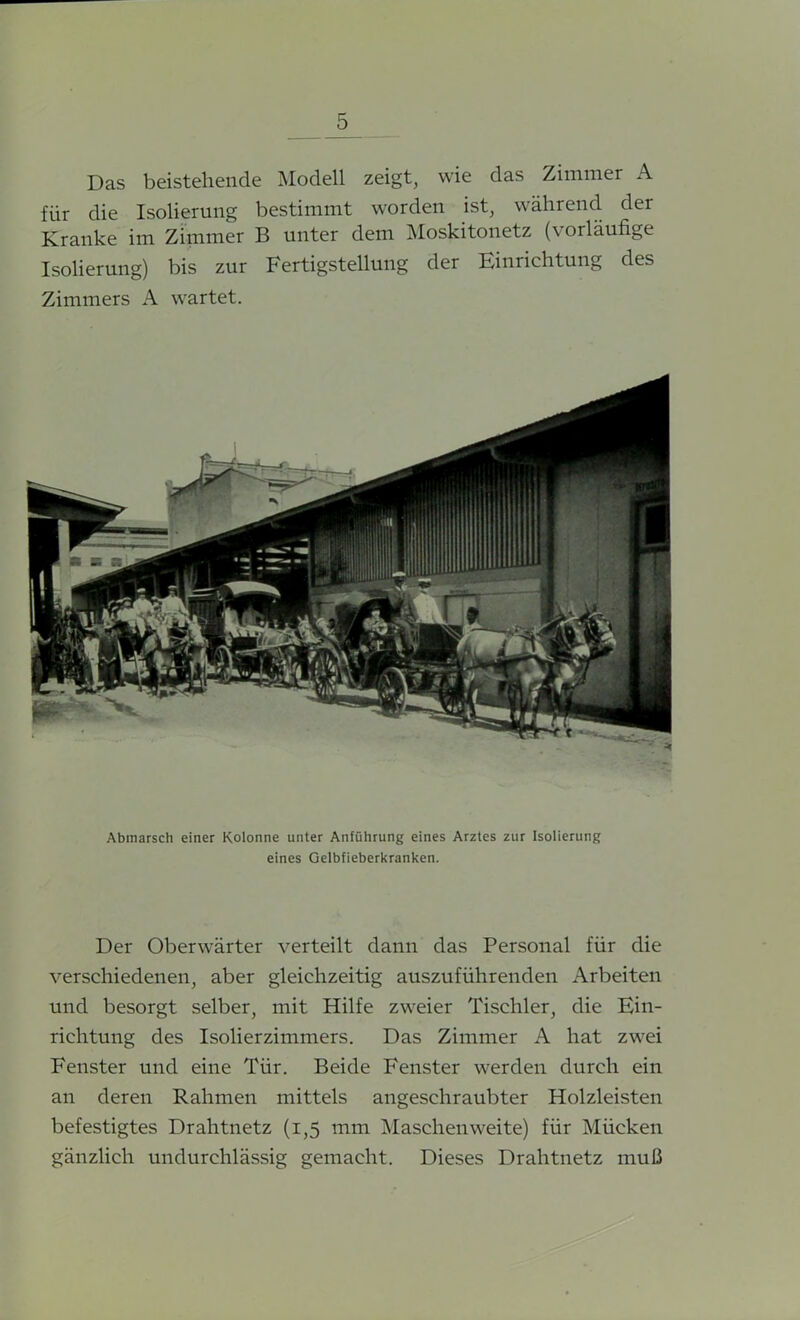 Das beistehende Modell zeigt, wie das Zimmer A für die Isolierung bestimmt worden ist, während der Kranke im Zimmer B unter dem Moskitonetz (vorläufige Isolierung) bis zur Fertigstellung der Einrichtung des Zimmers A wartet. Abmarsch einer Kolonne unter Anführung eines Arztes zur Isolierung eines Gelbfieberkranken. Der Oberwärter verteilt dann das Personal für die verschiedenen, aber gleichzeitig auszuführenden Arbeiten und besorgt selber, mit Hilfe zweier Tischler, die Ein- richtung des Isolierzimmers. Das Zimmer A hat zwei Fenster und eine Tür. Beide Fenster werden durch ein an deren Rahmen mittels angesehraubter Holzleisten befestigtes Drahtnetz (1,5 mm Masehenweite) für Mücken gänzlich undurchlässig gemacht. Dieses Drahtnetz muß