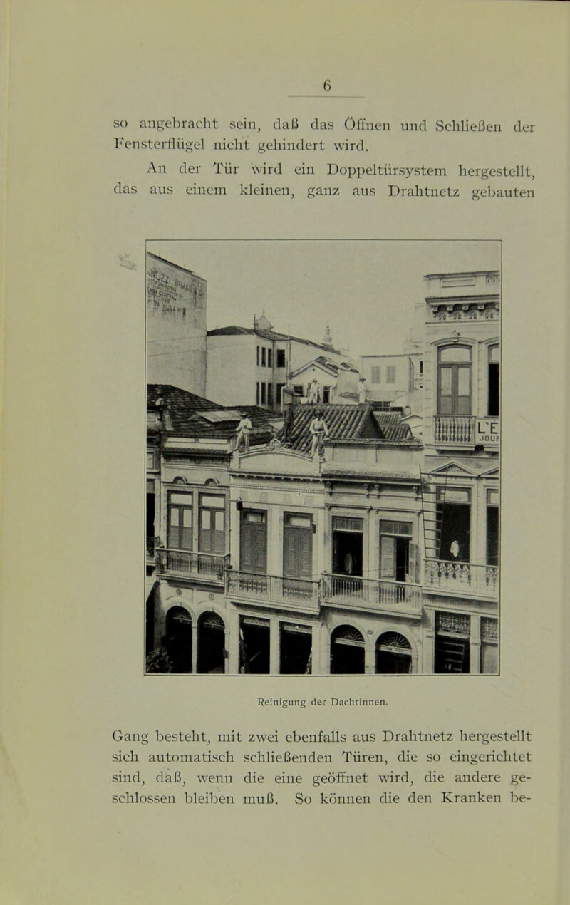 so angebracht sein, daß das öffnen und Schließen der Fensterflügel nicht gehindert wird. An der Tür wird ein Doppeltürsystem hergestellt, das aus einem kleinen, ganz aus Drahtnetz gebauten Reinigung der Dachrinnen. Gang besteht, mit zwei ebenfalls aus Drahtnetz hergestellt sich automatisch schließenden Türen, die so eingerichtet sind, daß, wenn die eine geöffnet wird, die andere ge- schlossen bleiben muß. So können die den Kranken be-