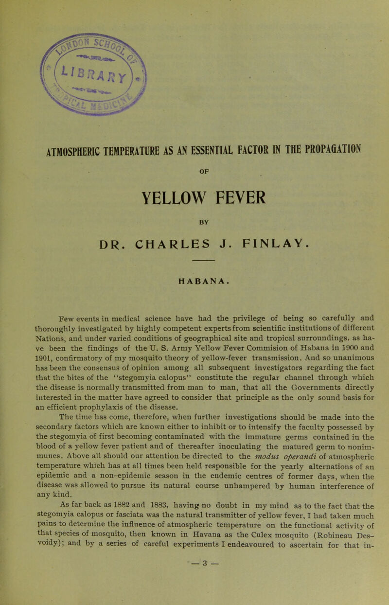 OF YELLOW FEVER BY DR. CHARLES J. FINLAY. HABANA. Few events in medical science have had the privilege of being so carefully and thoroughly investigated by highly competent experts from scientific institutions of different Nations, and under varied conditions of geographical site and tropical surroundings, as ha- ve been the findings of the U. S. Army Yellow Fever Commision of Habana in 1900 and 1901, confirmatory of my mosquito theory of yellow-fever transmission. And so unanimous has been the consensus of opinion among all subsequent investigators regarding the fact that the bites of the “stegomyia calopus” constitute the regular channel through which the disease is normally transmitted from man to man, that all the Governments directly interested in the matter have agreed to consider that principle as the only sound basis for an efficient prophylaxis of the disease. The time has come, therefore, when further investigations should be made into the secondary factors which are known either to inhibit or to intensify the faculty possessed by the stegomyia of first becoming contaminated with the immature germs contained in the blood of a yellow fever patient and of thereafter inoculating the matured germ to nonim- munes. Above all should our attention be directed to the modus operandi of atmospheric temperature which has at all times been held responsible for the yearly alternations of an epidemic and a non-epidemic season in the endemic centres of former days, when the disease was allowed to pursue its natural course unhampered by human interference of any kind. As far back as 1882 and 1883, having no doubt in my mind as to the fact that the stegomyia calopus or fasciata was the natural transmitter of yellow fever, I had taken much pains to determine the influence of atmospheric temperature on the functional activity of that species of mosquito, then known in Havana as the Culex mosquito (Robineau Des- voidy); and by a series of careful experiments I endeavoured to ascertain for that in- — 3 —