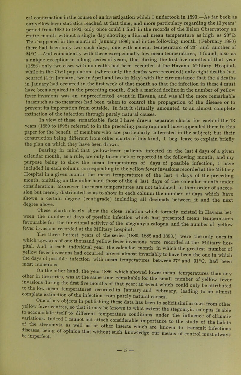 cal confirmation in the course of an investigation which I undertook in 1893.—As far back as our yellow fever statistics reached at that time, and more particulary regarding the 13 years’ period from 1880 to 1892, only once could I find in the records of the Belen Observatory an entire month without a single day showing a diurnal mean temperature as high as 23°C> This happened in the month of January 1886; and in the following month (February 1886) there had been only two such days, one with a mean temperature of 23° and another of 24°C.—And coincidently with these excepcionally low mean temperatures, I found, also as a unique exception in a long series of years, that during the first five months of that year (1886) only two cases with no deaths had been recorded at the Havana Military Hospital, while in the Civil population (where only the deaths were recorded) only eight deaths had ocurred (4 in January, two in April and two in May) with the circumstance that the 4 deaths in January had occurred in the first week of that month so that the infection in these 4 must have been acquired in the preceding month. Such a marked decline in the number of yellow fever invasions was an unprecedented event in Havana, and was all the more remarkable inasmuch as no measures had been taken to control the propagation of the disease or to prevent its importation from outside. In fact it virtually amounted to an almost complete extinction of the infection through purely natural causes. In view of these remarkable facts I have drawn separate charts for each of the 13 years (1880 to 1892) referred to in the preceding paragraph and have appended them to this paper for the benefit of members who are particularly interested in the subject; but their construction being different from other charts of this kind, I beg leave to explain briefly the plan on which they have been drawn. Bearing in mind that yellow-fever patients infected in the last 4 days of a given calendar month, as a rule, are only taken sick or reported in the following month, and my purpose being to show the mean temperatures of days of possible infection, I have included in each column corresponding to the yellow fever invasions recorded at the Military Hospital in a given month the mean temperatures of the last 4 days of the preceding month, omitting on the order hand those of the 4 last days of the calendar month under consideration. Moreover the mean temperatures are not tabulated in their order of succes- sion but merely distributed so as to show in each column the number of days which have shown a certain degree (centigrade) including all decimals between it and the next degree above. These charts clearly show the close relation which formely existed in Havana bet- ween the number of days of possible infection which had presented mean temperatures favourable for the functional activity of the stegomyia calopus and the number of yellow fever invasions recorded at the Military hospital. The three hottest years of the series (1880, 1882 and 1883,) were the only ones in which upwards of one thousand yellow fever invasions were recorded at the Military hos- pital. And, in each individual year, the calendar month in which the greatest number of yellow fever invasions had occurred proved almost invariably to have been the one in which the days of possible infection with mean temperatures between 27° and 31°C. had been most numerous. On the other hand, the year 1886 which showed lower mean temperatures than any other in the series, was at the same time remakable for the small number of yellow fever invasions during the first five months of that year; an event which could only be attributed to the low mean temperatures recorded in January and February, leading to an almost complete extinction of the infection from purely natural causes. One of my objects in publishing these data has been to solicit similar ones from other yellow fever centres, so that it may be known to what extent the stegomyia calopus is able o accomodate itself to different temperature conditions under the influence of climatic varia ions. Indeed I cannot but attach considerable importance to the study of the habits e stegomyia as well as of other insects which are known to transmit infectious be imperfect8 °Plm°n ’Vi“,°Ut S“h k”owledS' our -«ns of control must always