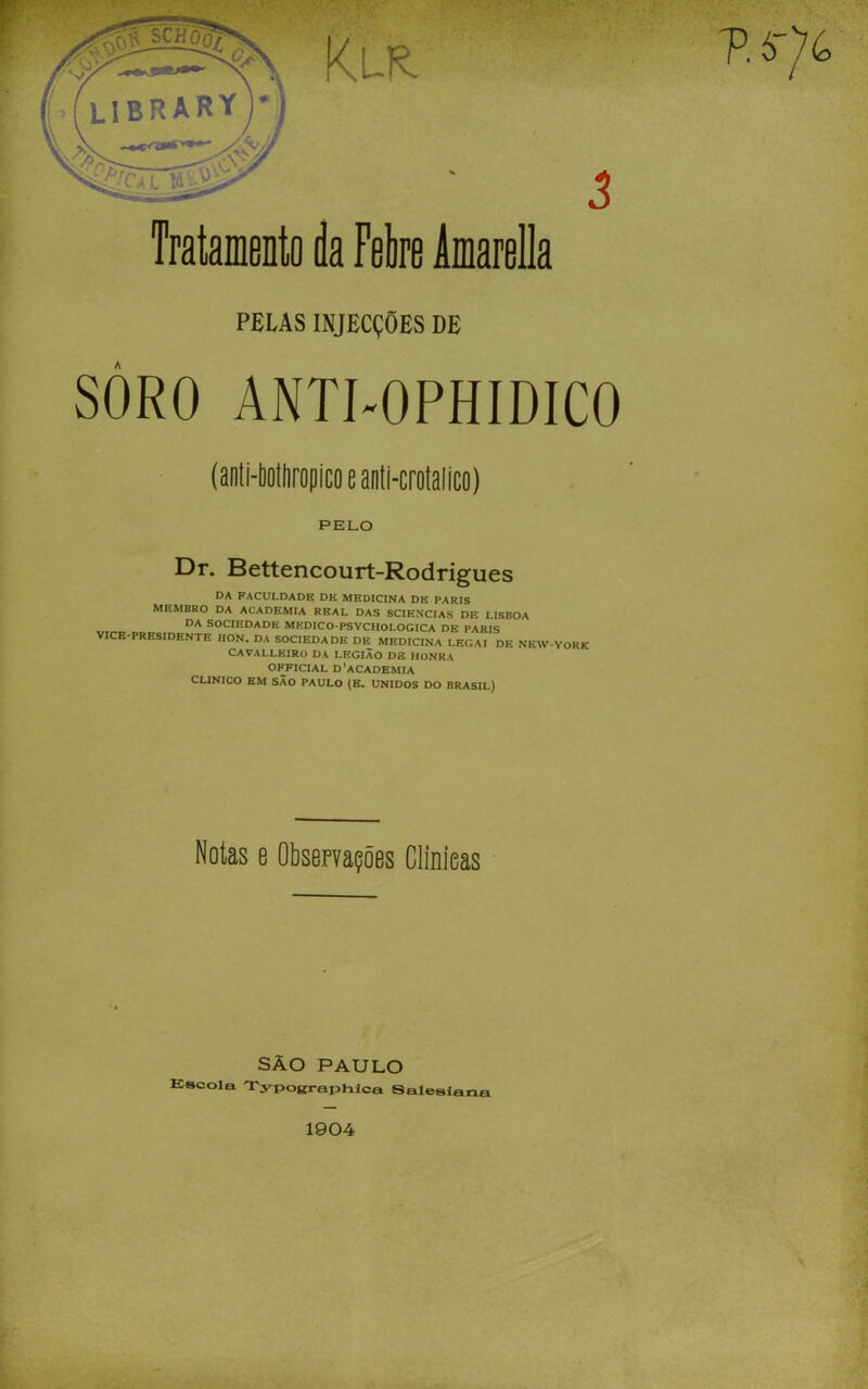 PELAS INJECÇÕES DE SÒRO ANTI-OPHIDICO (anli-liottiropicoeanli-crotalico) PELO Dr. Bettencourt-Rodrigues DA FACULDADE DK MEDICINA DK PARIS MEMBRO DA ACADEMIA REAL DAS SCIENCIAS DE LISBOA da sociedade mkdico-psychologica de paris VICE-PRESIDENTE HON. DA SOCIEDADE DE MEDICINA LEGAI DE NEW-YORK CAVALLEIRO DA LEGIÃO DE HONRA OFFICIAL D’aCADEMIA CLINICO EM SÃO PAULO (B. UNIDOS DO BRASIL) Notas e Observações Clmieas SÃO PAULO Eacola Typojfraphlca Saleslazia 1904