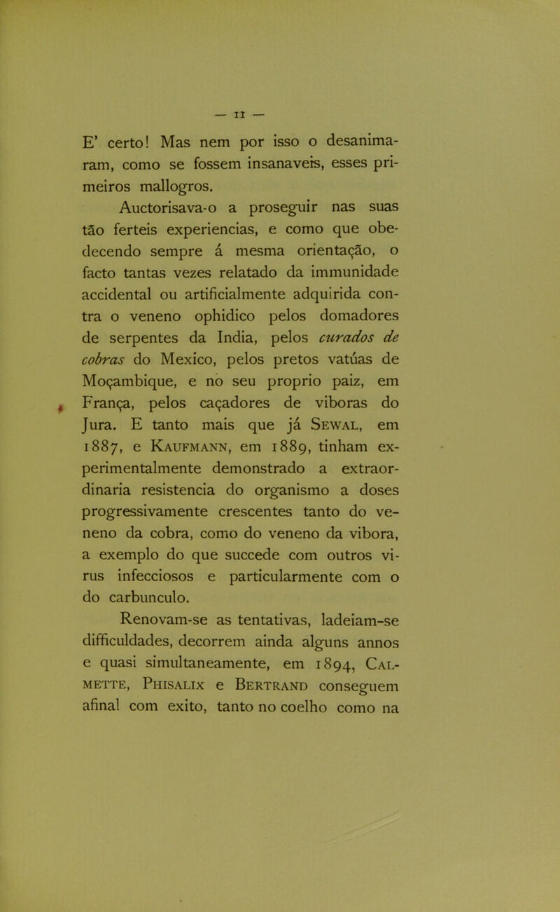 E’ certo! Mas nem por isso o desanima- ram, como se fossem insanavers, esses pri- meiros mallogros. Auctorisava-o a proseguir nas suas tão ferteis experiencias, e como que obe- decendo sempre á mesma orientação, o facto tantas vezes relatado da immunidade accidental ou artificialmente adquirida con- tra o veneno ophidico pelos domadores de serpentes da índia, pelos curados de cobras do México, pelos pretos vatúas de Moçambique, e no seu proprio paiz, em ^ França, pelos caçadores de viboras do Jura. E tanto mais que já Sewal, em 1887, e Kaufmann, em 1889, tinham ex- perimentalmente demonstrado a extraor- dinária resistência do organismo a doses progressivamente crescentes tanto do ve- neno da cobra, como do veneno da vibora, a exemplo do que succede com outros vi- rus infecciosos e particularmente com o do carbúnculo. Renovam-se as tentativas, ladeiam-se difficuldades, decorrem ainda alguns annos e quasi simultaneamente, em 1894, Cal- METTE, Phisalix e Bertrand conseguem afinal com exito, tanto no coelho como na