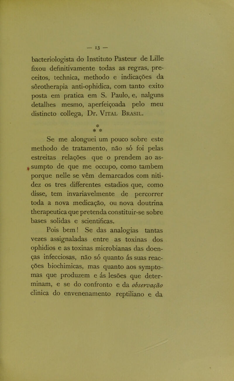 bacteriologista do Instituto Pasteur de Lille fixou definitivamente todas as regras, pre- ceitos, technica, methodo e indicações da sôrotherapia anti-ophidica, com tanto exito posta em pratica em S. Paulo, e, nalguns detalhes mesmo, aperfeiçoada pelo meu distincto collega, Dr. Vital Brasil. * * Se me alonguei um pouco sobre este methodo de tratamento, não só foi pelas estreitas relações que o prendem ao as- I sumpto de que me occupo, como também porque nelle se vêm demarcados com niti- dez os tres differentes estádios que, como disse, tem invariavelmente de percorrer toda a nova medicação, ou nova doutrina therapeutica que pretenda constituir-se sobre bases solidas e scientificas. Pois bem! Se das analogias tantas vezes assignaladas entre as toxinas dos ophidios e as toxinas microbianas das doen- ças infecciosas, não só quanto ás suas reac- ções biochimicas, mas quanto aos syrapto- mas que produzem e ás lesões que deter- minam, e se do confronto e da observação clinica do envenenamento reptiliano e da