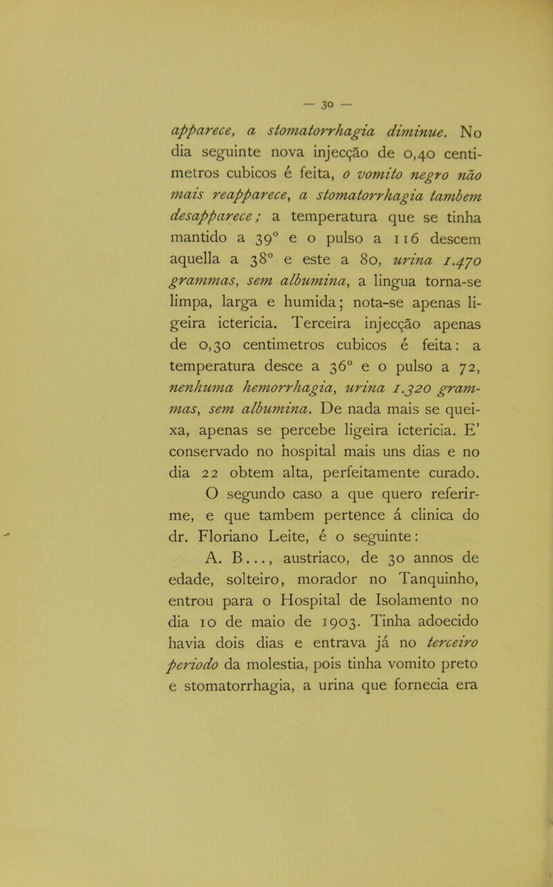 apparece, a stoniatorrhagia dimmue. No dia seguinte nova injecção de 0,40 centi- metros cúbicos é feita, 0 vomito negro não mais reapparece, a stomatorrhagia também desapparece; a temperatura que se tinha mantido a 39° e o pulso a 116 descem aquella a 38° e este a 80, urina 1.4'jo grammas, sem albumina, a lingua torna-se limpa, larga e húmida; nota-se apenas li- geira ictericia. Terceira injecção apenas de 0,30 centimetros cúbicos é feita; a temperatura desce a 36° e o pulso a 72, nenhuma hemorrhagia, urina J.320 gram- 7nas, sem albumina. De nada mais se quei- xa, apenas se percebe ligeira ictericia. E’ conservado no hospital mais uns dias e no dia 22 obtem alta, perfeitamente curado. O segundo caso a que quero referir- me, e que também pertence á clinica do dr. Floriano Leite, é o seguinte: A. B ..., austríaco, de 30 annos de edade, solteiro, morador no Tanquinho, entrou para o Hospital de Isolamento no dia 10 de maio de 1903. Tinha adoecido havia dois dias e entrava já no terceiro peidodo da moléstia, pois tinha vomito preto e stomatorrhagia, a urina que fornecia era