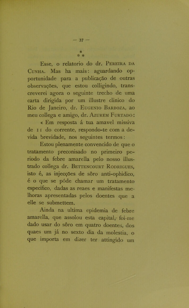 * Esse, O relatorio do dr. Pereira da Cunha. Mas ha mais: aguardando op- portunidade para a publicação de outras observações, que estou colligindo, trans- creverei agora o seguinte trecho de uma carta dirigida por um illustre clinico do Rio de Janeiro, dr. Eugênio Barboza, ao meu collega e amigo, dr. Azurem Furtado : « Em resposta á tua amavel missiva de II do corrente, respondo-te com a de- vida brevidade, nos seguintes termos: Estou plenamente convencido de que o tratamento preconisado no primeiro pe- riodo da febre amarella pelo nosso illus- trado collega dr. Bettencourt Rodrigues, isto é, as injecções de soro anti-ophidico, é o que se póde chamar um tratamento especifico, dadas as reaes e manifestas me- lhoras apresentadas pelos doentes que a elle se submettem. Ainda na ultima epidemia de febre amarella, que assolou esta capital,' foi-me dado usar do soro em quatro doentes, dos quaes um já no sexto dia da moléstia, o que importa em dizer ter attingido um