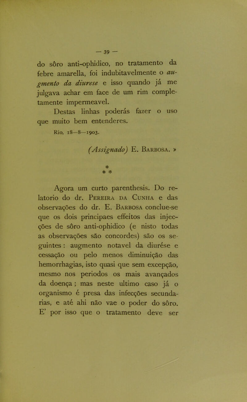 do soro anti-ophidico, no tratamento da febre amarella, foi indubitavelmente o au- ginento da diurese e isso quando ja me julgava achar em face de um rim comple- tamente impermeável. Destas linhas poderás fazer o uso que muito bem entenderes. Rio, 18—8—1903. (Assignado) E. Barbosa. » * Agora um curto parenthesis. Do re- latório do dr. Pereira da Cunha e das observações do dr. E. Barbosa conclue-se que os dois principaes effeitos das injec- ções de soro anti-ophidico (e nisto todas as observações são concordes) são os se- guintes : augmento notável da diurése e cessação ou pelo menos diminuição das hemorrhagias, isto quasi que sem excepção, mesmo nos periodos os mais avançados da doença ; mas neste ultimo caso já o organismo é presa das infecções secunda- rias, e até ahi não vae o poder do soro. E’ por isso que o tratamento deve ser