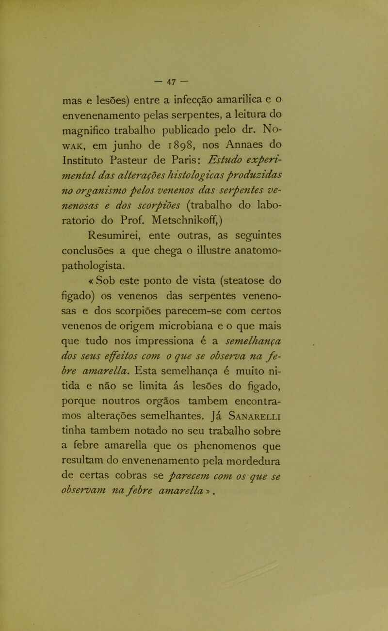 mas e lesões) entre a infecção amarilica e o envenenamento pelas serpentes, a leitura do magnifico trabalho publicado pelo dr. No- WAK, em junho de 1898, nos Annaes do Instituto Pasteur de Paris: Estudo experi- mental das alterações histológicas produzidas no organismo pelos venenos das serpentes ve- nenosas e dos scorpiões (trabalho do labo- ratorio do Prof. Metschnikoff,) Resumirei, ente outras, as seguintes conclusões a que chega o illustre anatomo- pathologista. « Sob este ponto de vista (steatose do fígado) os venenos das serpentes veneno- sas e dos scorpiões parecem-se com certos venenos de origem microbiana e o que mais que tudo nos impressiona é a semelhança dos seus effeitos com 0 que se observa na fe- bre amarella. Esta semelhança é muito ni- tida e não se limita ás lesões do fígado, porque noutros orgãos também encontra- mos alterações semelhantes, já Sanarelli tinha também notado no seu trabalho sobre a febre amarella que os phenomenos que resultam do envenenamento pela mordedura de certas cobras se parecem com os que se observam na febre amarella » .